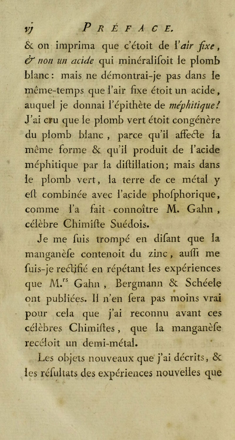 8l on imprima que c’étoit de ïair fixe, & non un acide qui minéraiifoit ie plomb blanc: mais ne démontrai-je pas dans ie mcme-temps que l’air fixe étoit un acide, auquel je donnai l’épithète de méphitique! J’ai cru que ie plomb vert étoit congénère du plomb blanc , parce qu’il affeéle la même forme & qu’il produit de l’acide méphitique par la diftillation; mais dans le plomb vert, la terre de ce métal y ell; combinée avec l’acide phofphorique, comme l’a fait connoître M. Gahn , célèbre Chimifte Suédois. Je me fuis trompé en difant que la manganèfe contenoit du zinc, aulfi me fuis-je reéljfié en répétant les expériences que Gahn , Bergmann & Schéele ont publiées. 11 n’en fera pas moins vrai pour cela que j’ai reconnu avant ces célèbres Chimifies, que la manganèfe recéioit un demi-métal. Les objets nouveaux que j’ai décrits, & les réfultats des expériences nouvelles que