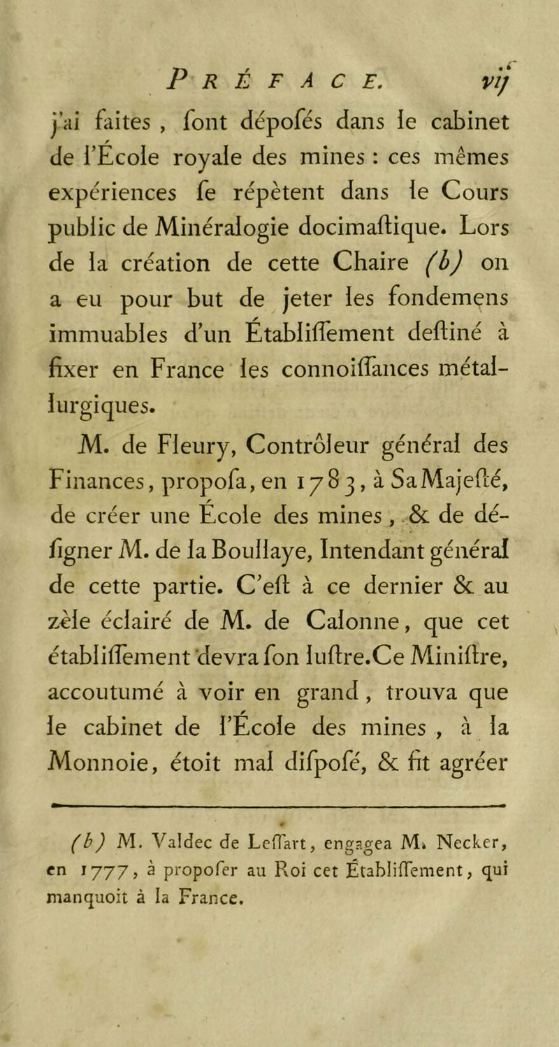 j’ai faites , font dépofés dans ie cabinet de l’Ecole royale des mines : ces mêmes expériences fe répètent dans le Cours public de Minéralogie docimaflique. Lors de la création de cette Chaire (b) on a eu pour but de jeter les fondemens immuables d’un Établilfement delfiné à fixer en France les connoilfaiices métal- lurgiques. M. de Fleury, Contrôleur général des Finances, propofa, en 1783, à SaMajefcé, de créer une École des mines , de dé- figner M. de la Boullaye, Intendant général de cette partie. C’ell à ce dernier & au zèle éclairé de M. de Calonne, que cet établilfement devra fon lufire.Ce Minillre, accoutumé à voir en grand, trouva que le cabinet de l’Ecole des mines , à la Monnoie, étoit mal difpofé, & fit agréer (b) M. Valdec de LcHart, engagea M> Neckcr, en 1777, à propofer au Roi cet ÉtablifTement, qui manquoit à la France.