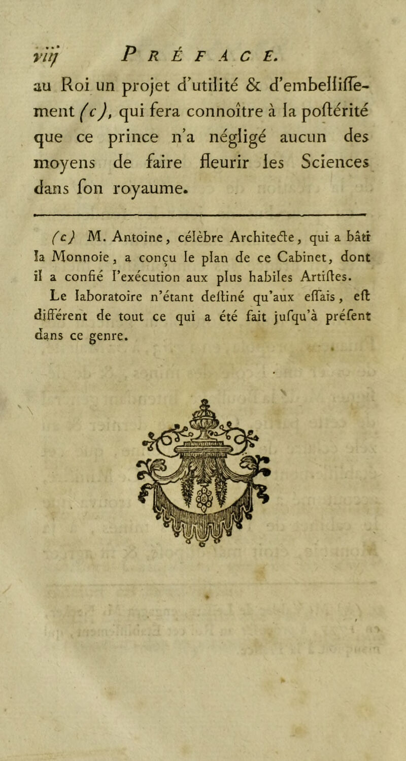 au Roi un projet d’utiiité & d’embeHifîê- ment (c), qui fera connoître à la poftérité que ce prince n’a négligé aucun des moyens de faire fleurir les Sciences dans fon royaume. (c) M. Antoine, célèbre Archîtecfle, qui a bâtr la Monnoie, a conçu le plan de ce Cabinet, dont il a confié l’exécution aux plus habiles Artiftes. Le laboratoire n’étant deltiné qu’aux effais, efl différent de tout ce qui a été fait jufqu’à préfent dans ce genre.