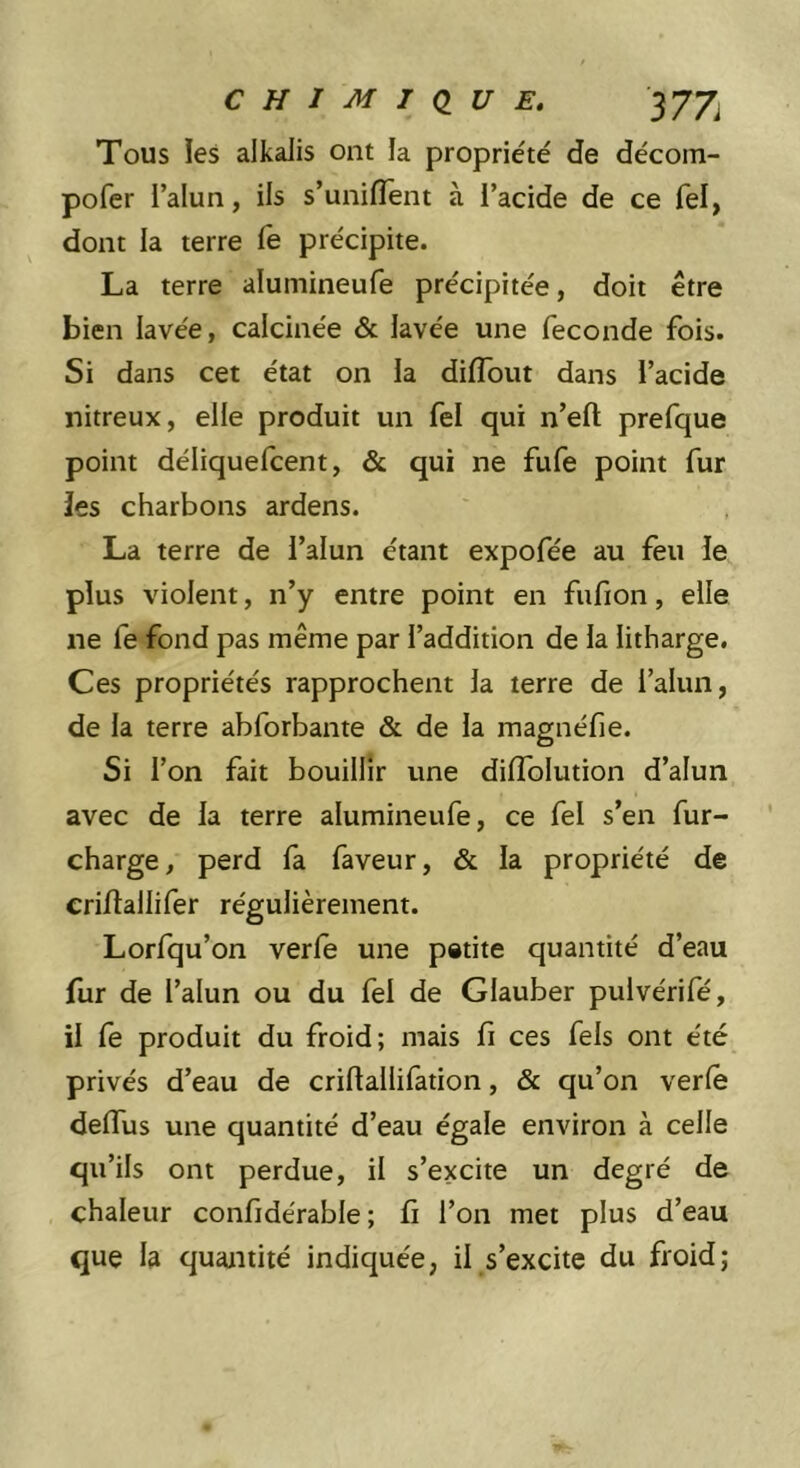 CHIMI<IUE, 377^ Tous les alkalis ont la propriété de décom- pofer l’alun, ils s’unilîent à l’acide de ce fel, dont la terre fe précipite. La terre alumineufe précipitée, doit être bien lavée, calcinée &amp; lavée une fécondé fois. Si dans cet état on la dilTout dans l’acide nitreux, elle produit un fel qui n’eft prefque point déliquefcent, &amp; qui ne fufe point fur les charbons ardens. La terre de l’alun étant expofée au feu le plus violent, n’y entre point en fufion, elle ne fe fond pas même par l’addition de la litharge. Ces propriétés rapprochent la terre de l’alun, de la terre abforbante &amp; de la magnéfie. Si l’on fait bouillir une dilTolution d’alun avec de la terre alumineufe, ce fel s’en fur- charge, perd la faveur, &amp; la propriété de crillallifer régulièrement. Lorfqu’on verle une pstite quantité d’eau fur de l’alun ou du fel de Glauber pulvérifé, il fe produit du froid; mais fi ces fels ont été privés d’eau de crifiallifation, &amp; qu’on verlè defius une quantité d’eau égale environ à celle qu’ils ont perdue, il s’excite un degré de chaleur confidérable ; fi l’on met plus d’eau que la quantité indiquée, il s’excite du froid;
