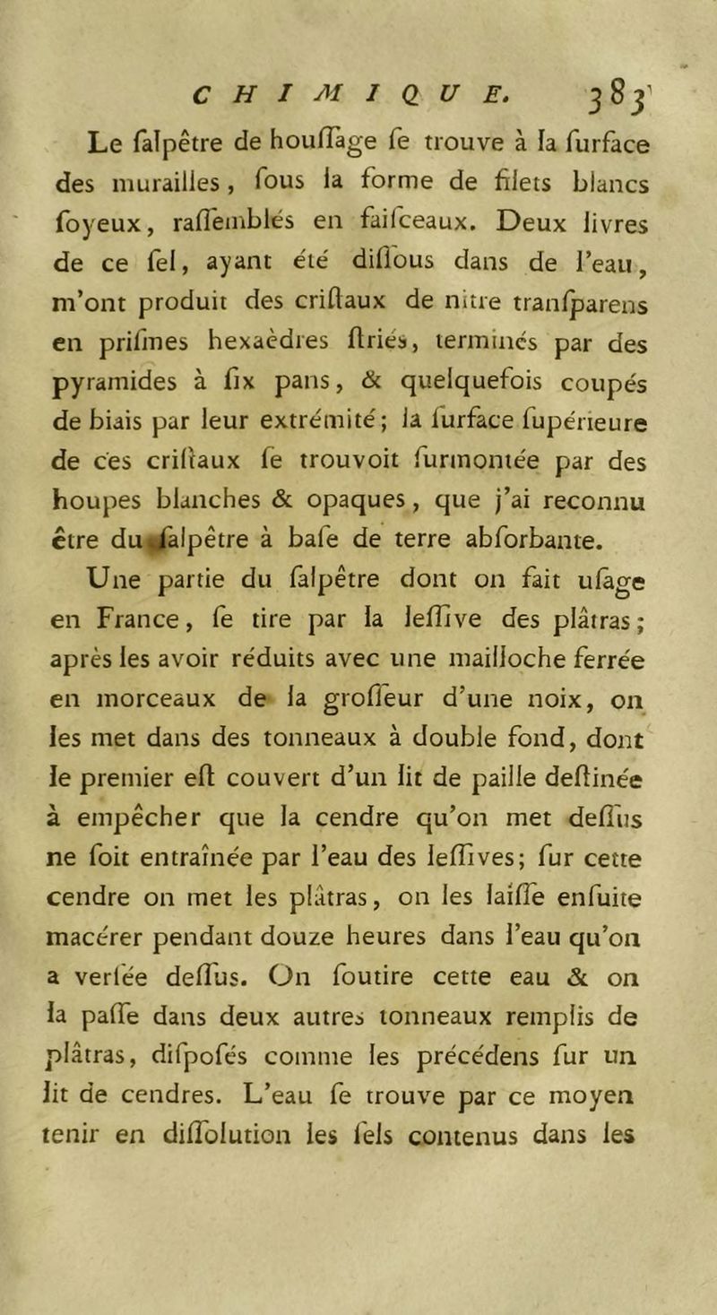 Le falpêtre de houiïàge fe trouve à la furface des murailles, Tous la forme de filets blancs foyeux, raffemblés en faifceaux. Deux livres de ce fel, ayant été diflous dans de l’eau, m’ont produit des criftaux de nitre tranfparens en prifmes hexaèdres (triés, termines par des pyramides à fix pans, &amp; quelquefois coupés de biais par leur extrémité; la lurface fupérieure de ces criltaux fe trouvoit furmoniée par des houpes blanches &amp; opaques, que j’ai reconnu être dui/alpêtre à bafe de terre abforbante. Une partie du falpêtre dont on fait ulâge en France, le tire par la lefîlve des plâtras; après les avoir réduits avec une mailloche ferrée en morceaux de la grofleur d’une noix, 011 les met dans des tonneaux à double fond, dont le premier efl couvert d’un lit de paille deftinée à empêcher que la cendre qu’on met defîus ne foit entraînée par l’eau des lefîives; fur cette cendre on met les plâtras, on les laifîe enfuite macérer pendant douze heures dans l’eau qu’on a verfée deffus. Ün foutire cette eau &amp; on la palTe dans deux autres tonneaux remplis de plâtras, difpofés comme les précédens fur un lit de cendres. L’eau fe trouve par ce moyen tenir en diffolution les fels contenus dans les
