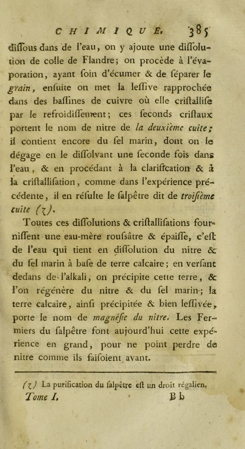 difTüUS dans de Teau, on y ajoute une diiToIu- tion de colle de Flandre; on procède à l’éva- poration, ayant foin d’écumer &amp; de féparer le grain, enfuite on met la lefllve rapprochée dans des baffines de cuivre où elle criftallile par le refroidilTement ; ces féconds criftaux: portent le nom de nitre de la deuxieme cuite; il contient encore du fel marin, dont on le dégage en le diflblvant une fécondé fois dans l’eau , &amp; en procédant à la clarification &amp; â là crifiallifation, comme dans l’expérience pré- cédente, il en réfulte le lâlpêtre dit de troiftemc cuite (i). Toutes ces diflolutions &amp;. crifiallifations four« niflênt une eau-mère roufsâtre &amp; épaifle, c’eft de l’eau qui tient en difiblution du nitre &amp; du fel marin à bafe de terre calcaire ; en verfant dedans de-l’alkali, on précipite cette terre, &amp; l’on régénère du nitre &amp;. du fel marin-; la terre calcaire, ainfi précipitée &amp; bien lelîivée, porte le nom de magnéfie du nitre. Les Fer- miers du falpêtre font aujourd’hui cette expé- rience en grand, pour ne point perdre de nitre comme ils faifoient, avant. (iJ La purification du falpêtre efi un droit régalien. Tome I. • B b