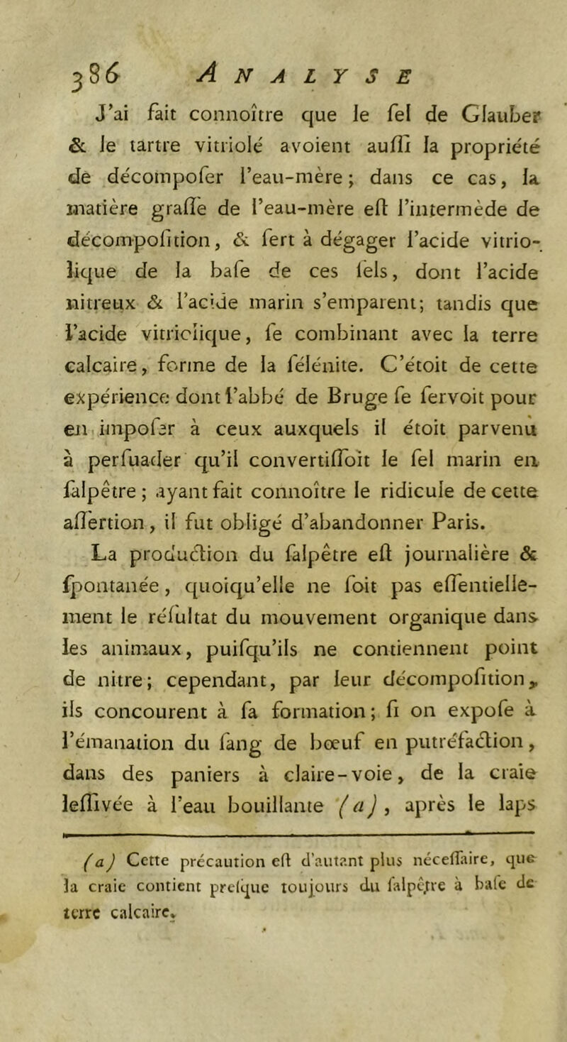 J’ai fait connoître que le fel de Glauber &amp;: Je tartre vitriolé avoient aufîi la propriété de décompofer l’eau-mère; dans ce cas, la madère grade de l’eau-mère efl: l’intermède de décompofition, &amp; fert à dégager l’acide vitrio- îique de la bafe de ces lels, dont l’acide nitreux &amp; l’acide marin s’emparent; tandis que l’acide vitricîique, le combinant avec la terre calcaire, forme de la lélénite. C’étoit de cette expérience dont l’abbé de Bruge fe fervoit pour eji impolar à ceux auxquels il étoit parvenu à perfuacler qu’il convertilToit le fel marin en falpêtre ; ayant fait connoître le ridicule de cette afîertion, il fut obligé d’abandonner Paris. La production du falpêtre elt journalière &amp; fpontanée, quoiqu’elle ne foit pas effentielle- raent le réfultat du mouvement organique dans, les animaux, puifqu’ils ne contiennent point de nitre; cependant, par leur décompofition, ils concourent à fa formation; fi on expofe à l’émanation du lang de boeuf en putréfadtion, dans des paniers à claire-voie, de la craie lefi'ivée à l’eau bouillante (a) ^ après le laps (a) Cette précaution efl d’autant plus nécelîaire, que la craie contient prelque toulours du lalpctre à Haie de terre calcaire.