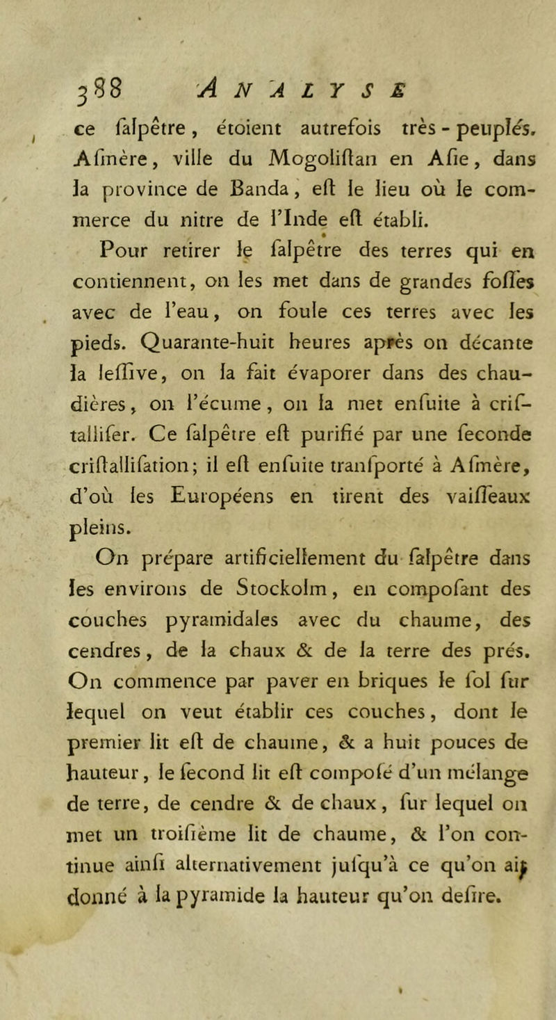 ce falpêtre, étoient autrefois très - peuplés. Afmère, ville du Mogoliftan en Afie, dans la province de Banda, eft le lieu où le com- merce du nitre de l’Inde eft e'tabli. • Pour retirer Iç falpêtre des terres qui en contiennent, on les met dans de grandes folîês avec de l’eau, on foule ces terres avec les pieds. Quarante-huit heures appès on décante la lefïive, on la fait évaporer dans des chau- dières , on l’écume, on la met enfuiie à crif- tallifer. Ce falpêtre efl: purifié par une fécondé criftaüifation; il eft enfuite tranfporté à Afmère, d’où les Européens en tirent des vaiffeaux: pleins. On prépare artificiellement du falpêtre dans les environs de Stockolm, en compofant des couches pyramidales avec du chaume, des cendres, de la chaux &amp; de la terre des prés. On commence par paver en briques le foi fur lequel on veut établir ces couches, dont le premier lit efl: de chaume, &amp; a huit pouces de hauteur, le lecond lit efl compolé d’un mélange de terre, de cendre &amp; de chaux, fur lequel on met un troifième lit de chaume, &amp; l’on con- tinue ainfi alternativement jufqu’à ce qu’on ai^ donné à la pyramide la hauteur qu’on defire.