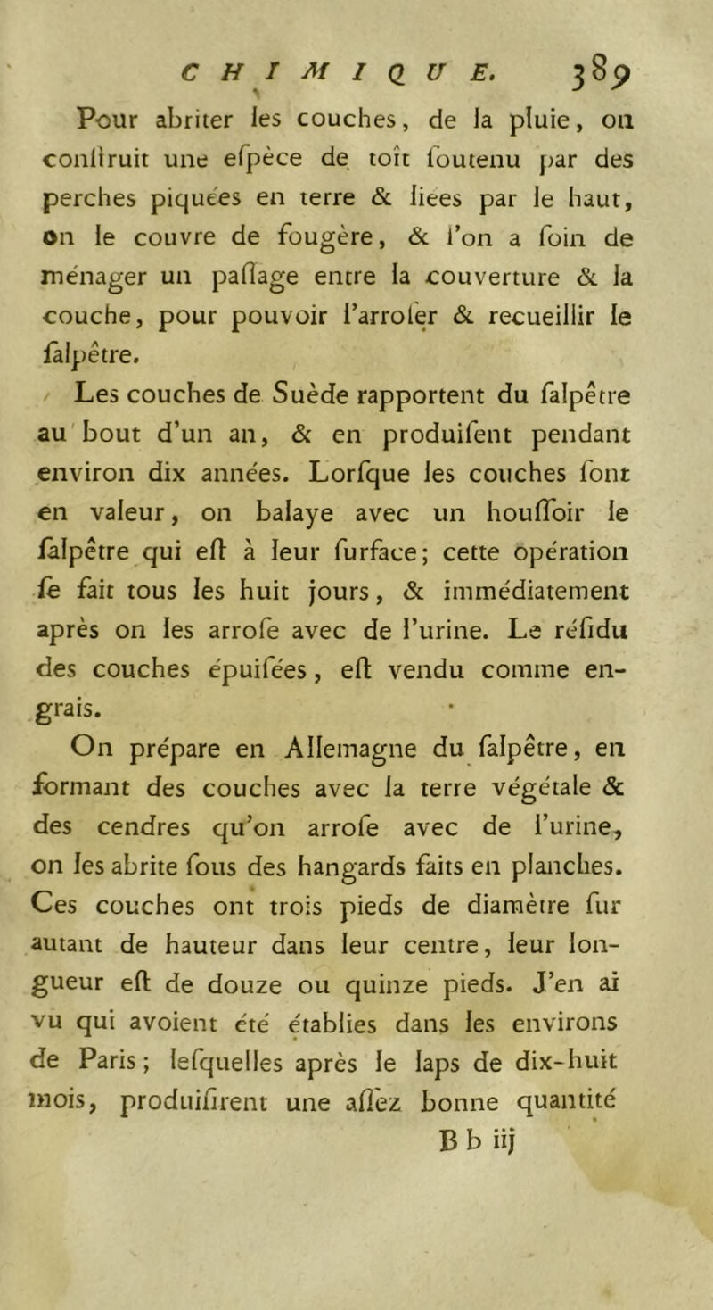 Pour abriter les couches, de la pluie, oa conliruit une efpèce de toit fouteau par des perches piquees en terre &amp; liées par le haut, on le couvre de fougère, &amp; l’on a foin de ménager un paflage entre la couverture &amp;. la couche, pour pouvoir l’arroler &amp;. recueillir le fâlpêtre. Les couches de Suède rapportent du fâlpêtre au bout d’un an, &amp; en produifent pendant environ dix années. Lorfque les couches font en valeur, on balaye avec un houfloir le fâlpêtre qui ed à leur furface; cette opération fe fait tous les huit jours, &amp; immédiatement après on les arrofe avec de l’urine. Le réfidu des couches épuifées, efl: vendu comme en- grais. On prépare en Allemagne du fâlpêtre, en formant des couches avec la terre végétale &amp; des cendres qu’on arrofe avec de l’urine, on les abrite fous des hangards faits en planches. Ces couches ont trois pieds de diamètre fur autant de hauteur dans leur centre, leur lon- gueur efl de douze ou quinze pieds. J’en ai vu qui avoient été établies dans les environs de Paris ; lelquelles après le laps de dix-huit mois, produifirent une allez bonne quantité B b iij