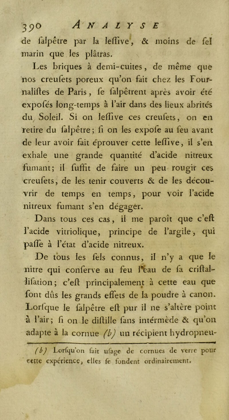de faipêtre par la leflive', &amp; moins de fel marin que les plâtras. Les briques à demi-cuites, de même que nos creufets poreux qu’on fait chez les Four- nalirtes de Paris, fe falpêtrent après avoir e'té expofés long-temps à l’air dans des lieux abrités du Soleil. Si on lefîive ces creufets, on en retire du faipêtre ; fi on les expofe au feu avant de leur avoir fait éprouver cette lefîive, il s’en exhale une grande quantité d’acide nitreux fumant; il fuffit de faire un peu rougir ces creufets, de les tenir couverts &amp; de les décou- vrir de temps en temps, pour voir l’acide nitreux fumant s’en dégager. Dans tous ces cas, il me paroît que c’eft l’acide vitriolique, principe de l’argile, qui palTe à l’état d’acide nitreux. De tous les fels connus, il n’y a que le nitre qui conferve au feu l'bau de fa criftal- lifation ; c’eft principalement à cette eau que font dûs les grands effets de la poudre à canon. Lorique le faipêtre eft pur il ne s’altère point à l’air; f on le diftille fans intérmède &amp; qu’on adapte à la cornue (b) un récipient hydropneu- (b) Lorftju’on fait iifage de cornues de verre pour tette expérience, clics fe fondent ordiimirement.