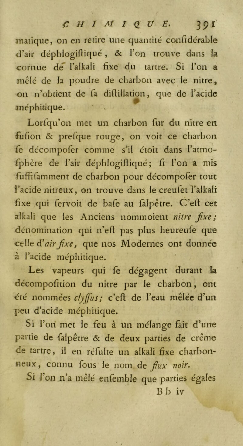 matique, ou en retire une quantité confidérable d’air déphlogidiquc, &amp; i’on trouve dans la cornue dé* l’alkali fixe du tartre. Si l’on a mêlé de la poudre de charbon avec le nitre, on n’obtient de fa difiillation, que de l’acide méphitique. % Lorfqu’on met un charbon fur du nitre en fufion &amp; prefque rouge, on voit ce charbon fe décompofer comme s’il étoit dans l’atmo- fphère de l’air déphlogifiiqué; fi l’on a mis fuffilaminent de charbon pour décompolêr tout l’acide nitreux, on trouve dans le creulet l’alkali fixe qui fervoit de bafe au falpêtre. C’efl: cet alkali que les Anciens nommoient nitre fixe; dénomination qui n’efl; pas plus heureufe que celle ^air fixe, que nos Modernes ont donnée à l’acide méphitique. Les vapeurs qui fe dégagent durant la décompofition du nitre par le charbon, ont éié nommées clyjfus; c’efl de l’eau mêlée d’un peu d’acide méphiticjue. Si l’ori met le feu à un mélange fait d’une partie de falpêtre &amp; de deux parties de crème de tartre, il en réfulte un alkali fixe charbon- neux , connu fous le nom de fiux noir. Si ï on n’a mêlé enfemble que parties égales B b iv