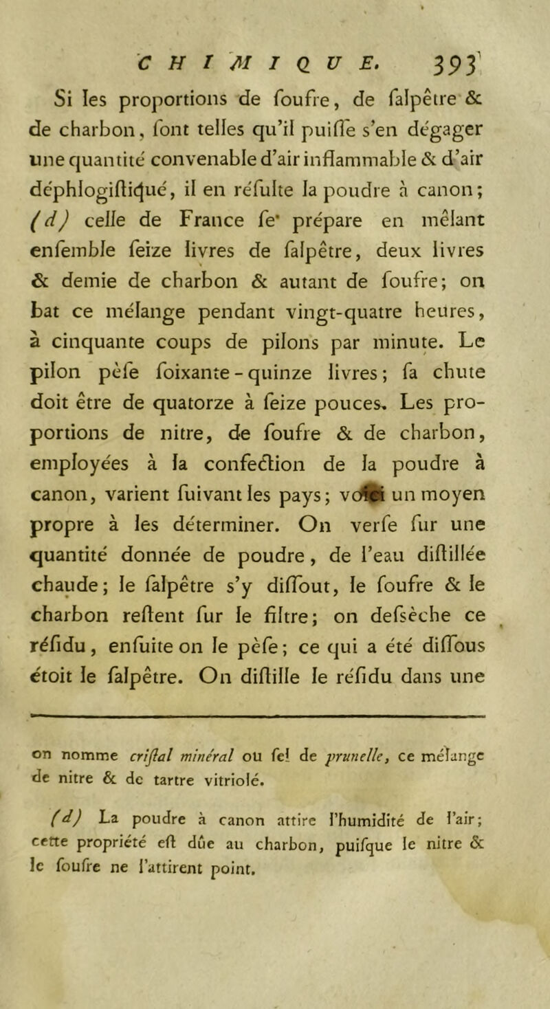 Si les proportions de foufre, de falpêire &amp; de charbon, font telles qu’il puifl'e s’en dégager une quantité convenable d’air inflammable &amp; d’air déphlogifticjué, il en réfulte la poudre à canon; ( d) celle de France fe* prépare en mêlant enlemble feize livres de falpêtre, deux livres &amp; demie de charbon &amp; autant de foufre; on bat ce mélange pendant vingt-quatre heures, à cinquante coups de pilons par minute. Le pilon pèfe foixante-quinze livres; fa chute doit être de quatorze à feize pouces. Les pro- portions de nitre, de foufre &amp; de charbon, employées à la confection de la poudre à canon, varient fuivantles pays; vc^ un moyen propre à les déterminer. On verfe fur une quantité donnée de poudre, de l’eau diftillée chaude; le falpêtre s’y diffout, le foufre &amp; le charbon reftent fur le filtre; on defsèche ce réfidu, enluite on le pèfè; ce qui a été diflbus ctoit le falpêtre. On diftille le réfidu dans une on nomme criflal minéral ou fei de prunelle, ce méïangc de nitre &amp; de tartre vitriolé. fd) La poudre à canon attire l’humidité de l’air; cette propriété eft due au charbon, puifque le nitre &amp; le foufre ne l’attirent point.