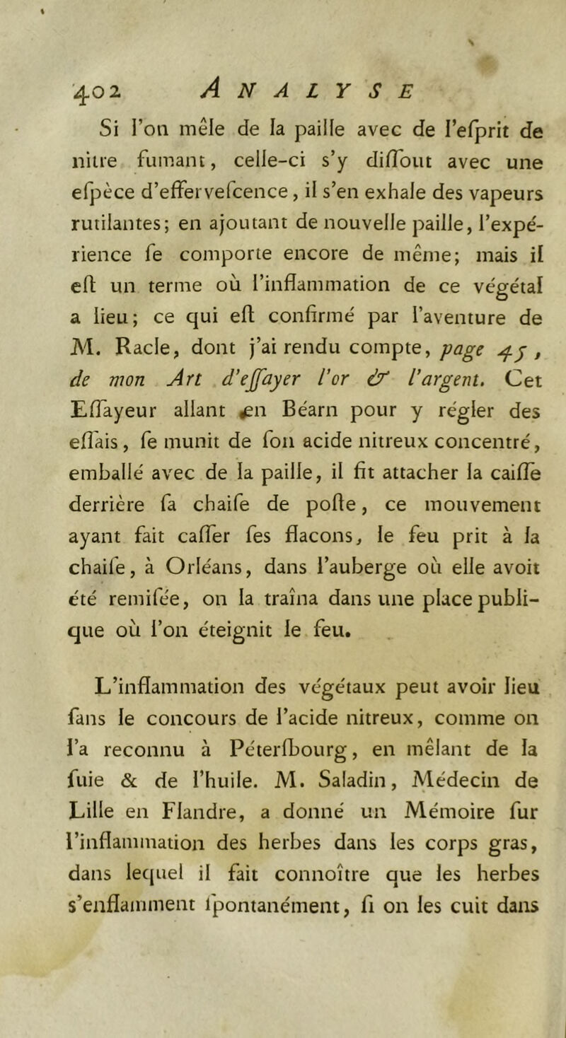 Si l’on mêle de la paille avec de l’elprit de niue fumant, celle-ci s’y dilTout avec une efpèce d’efFervefcence, il s’en exhale des vapeurs rutilantes; en ajoutant de nouvelle paille, l’expé- rience fe comporte encore de même; mais il elt un terme où l’inflammation de ce végétal a lieu; ce qui eft confirmé par l’aventure de M. Racle, dont j’ai rendu compte,, de mon Art d’ejfûyer l’or &amp; l’argent. Cet Eflayeur allant ^n Béarn pour y régler des efl'ais, fe munit de Ton acide nitreux concentré, emballé avec de la paille, il fit attacher la caiflè derrière fa chaife de pofte, ce mouvement ayant fait calfer fes flacons, le feu prit à la chaife, à Orléans, dans l’auberge où elle avoit été remifée, on la traîna dans une place publi- que où l’on éteignit le feu. L’inflammation des végétaux peut avoir lieu fans le concours de l’acide nitreux, comme on l’a reconnu à Péterlbourg, en mêlant de la fuie &amp; de l’huile. M. Saladin, Médecin de Lille en Flandre, a donné un Mémoire fur l’inflammation des herbes dans les corps gras, dans lequel il fait connoître que les herbes s’enflamment fpontanément, fi on les cuit dans