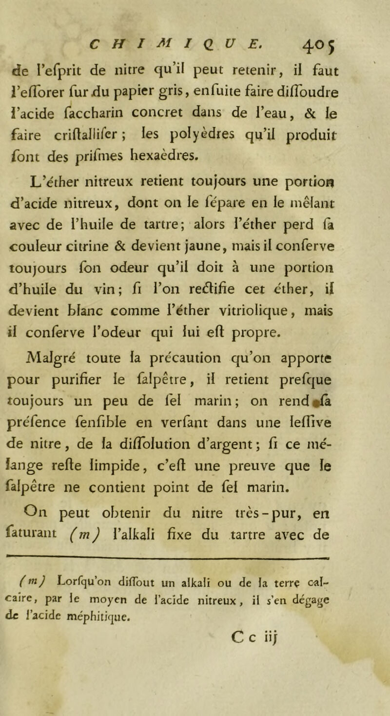de l’efprit de nitre qu’il peut retenir, il faut i’eflbrer fur du papier gris, enfuite faire diffoudre l’acide faccharin concret dans de l’eau, &amp; le faire criftallirer ; les polyèdres qu’il produit font des prifmes hexaèdres. L’éther nitreux retient toujours une portion d’acide nitreux, dont on le lépare en le mêlant avec de l’huile de tartre; alors l’éther perd fa couleur citrine &amp; devient jaune, mais il conferve toujours fon odeur qu’il doit à une portion d’huile du vin; fi l’on reélifie cet éther, if devient blanc comme l’éther vitriolique, mais il conferve l’odeur qui lui efl: propre. Malgré toute la précaution qu’on apporte pour purifier le falpêtre, il retient prefque toujours un peu de fel marin; on rend#(à préfence fenfible en verfant dans une leflive de nitre, de la diflblution d’argent ; fi ce mé- lange refte limpide, c’efi une preuve que le falpêtre ne contient point de fel marin. On peut obtenir du nitre très-pur, en faturant (^m) l’alkali fixe du tartre avec de (tn) Lorfqu’on difTout un alkaii ou de la terrç cal- caire, par le moyen de l’acide nitreux, il s’cn dégage de l’acide méphitique. Ce iij