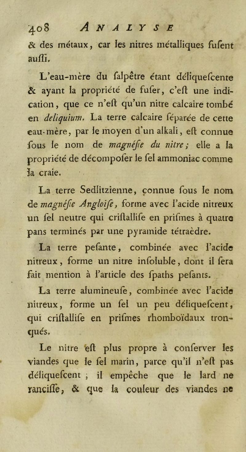 &amp; des métaux, car les nitres métalliques fufent auffi. L’eau-mère du falpêtre étant délîquefcente &amp; ayant la propriété de fufer, c’efl; une indi- cation , que ce n’eft qu’un nitre calcaire tombe en deliqu'ium. La terre calcaire féparée de cette eau-mère, par le moyen d’un alkali, efl: connue fous le nom de magnéfie du nitre; elle a la propriété de décompofer le fel ammoniac comme h craie. La terre Sedlitzienne, connue fous le nom de magnéfie Angloife, forme avec l’acide nitreux un fel neutre qui criftallife en prifmes à quatre pans terminés par une pyramide tétraèdre. La terre pefante, combinée avec l’acide nitreux, forme un nitre infoluble, dont il fera fait mention à l’article des Ipaths pefants. La terre alumineule, combinée avec l’acide nitreux, forme un fel un peu déliquefcent, qui criftallife en prifmes rhomboïdaux tron- qués. Le nitre %fl: plus propre à conferver les viandes que le fel marin, parce qu’il n’eft pas déliquefcent , il empêche que le lard ne rancilTe, &amp; que la couleur des viandes ne