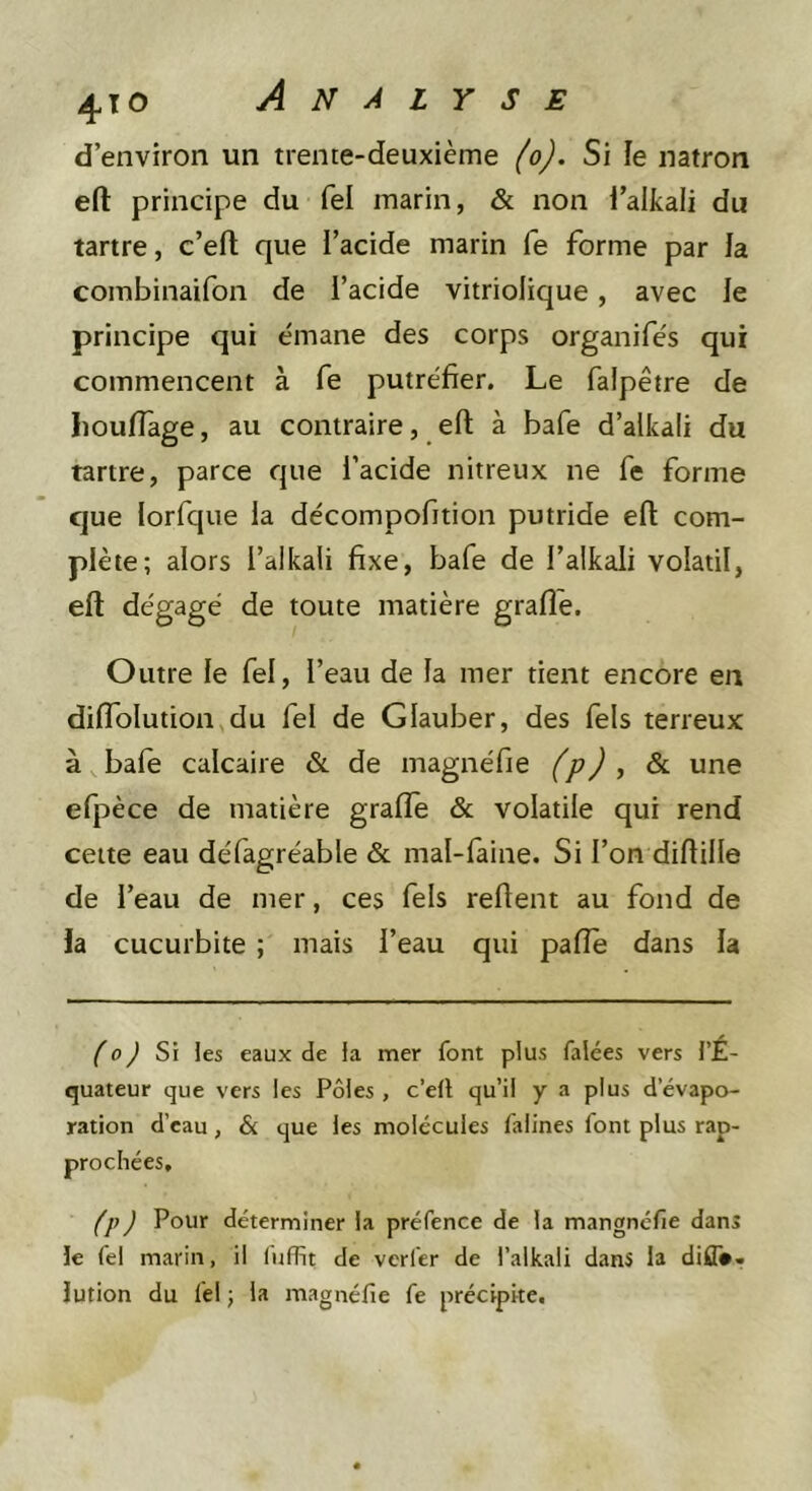 d’environ un trente-deuxième (o). Si le natron efl: principe du Tel marin, &amp; non l’alkali du tartre, c’efl; que i’acide marin fe forme par la combinaifon de i’acide vitriolique, avec le principe qui émane des corps organifés qui commencent à fe putréfier. Le falpêtre de Iiouflage, au contraire, efl; à bafe d’alkali du tartre, parce que i’acide nitreux ne fe forme que iorfque la décompofition putride eft com- plète; alors i’alkaii fixe, bafe de l’alkali volatil, eft dégagé de toute matière grafle. Outre le fel, l’eau de la mer tient encore en diflolution du fel de Glauber, des fels terreux à baie calcaire &amp; de magnéfie (p) , &amp; une efpèce de matière grafte &amp; volatile qui rend celte eau défagréable &amp; mal-faine. Si l’on diflille de l’eau de mer, ces fels reftent au fond de la cucurbite ; mais l’eau qui pafîe dans la ^0^ Si les eaux de la mer font plus falées vers l’É- quateur que vers les Pôles, c’ell qu’il y a plus d’évapo- ration d’eau, &amp; que les molécules falines font plus rap- prochées, fp) Pour déterminer la préfence de la mangnéfie dans le fel marin, il liiffit de verfer de i’alkali dans la diff». lution du fel ; la magnéfie fe précipite.