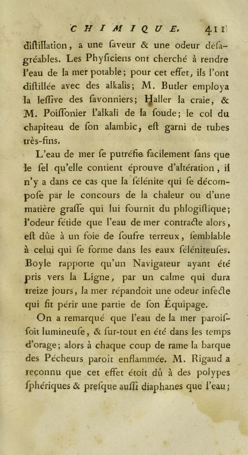 diftillation, a une faveur &amp; une odeur défa- gréables. Les Phyficiens ont cherché à rendre l’eau de la mer potable ; pour cet effet, ils l’ont diftillée avec des alkalis; M. Butler employa la leffive des favonniers; palier la craie, &amp; M. PoifTonier l’alkali de la foude; le col du chapiteau de fbn alambic, efl: garni de tubes très-fins. L’eau de mer fe putréfie facilement fans que le fel qu’elle contient éprouve d’altération , il n’y a dans ce cas que la félénite qui fe décom- pofe par le concours de la chaleur ou d’une matière graiTe qui lui fournit du phlogifiique; l’odeur fétide que l’eau de mer contra<5te alors, efl dûe à un foie de foufre terreux, femblable à celui qui fe forme dans les eaux féléniteufes. Boyle rapporte qu’un Navigateur ayant été pris vers la Ligne, par un calme qui dura treize jours, la mer répandoit une odeur infede qui fit périr une partie de fon Équipage. On a remarqué que l’eau de la mer paroif- foit lumineufe, &amp; fur-tout en été dans les temps d’orage; alors à chaque coup de rame la barque des Pécheurs paroît enflammée. M. Rigaud a reconnu que cet effet étoit dû à des polypes fphériques &amp; prefque aufli diaphanes que l’eau j