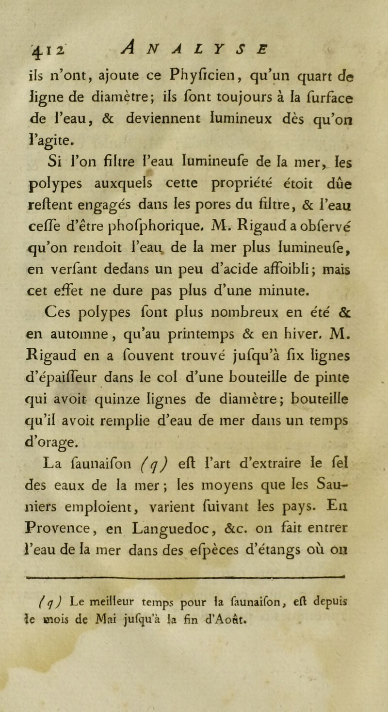 ils n’ont, ajoute ce Phyficien, qu’un quart de ligne de diamètre; ils font toujours à la furface de l’eau, &amp; deviennent lumineux dès qu’on l’agite. Si l’on filtre l’eau lumineufe de la mer, les polypes auxquels cette proprie'té e'toit due refient engagés dans les pores du filtre, &amp; l’eau cefle d’être phofphorique, M. Rigaud a obfervé qu’on rendoit l’eau, de la mer plus lumineufe, en verfant dedans un peu d’acide affoibli ; mais cet effet ne dure pas plus d’une minute. Ces polypes font plus nombreux en été &amp; en automne, qu’au printemps &amp; en hiver. M. Rigaud en a fouvent trouvé jufqu’à fix lignes d’épaifieur dans le col d’une bouteille de pinte qui avoir quinze lignes de diamètre; bouteille qu’il avoir remplie d’eau de mer dans un temps d’orage. La faunaifon (q) efi l’art d’extraire le lel des eaux de la mer ; les moyens que les Sau- niers emploient, varient fuivant les pays. Eu Provence, en Languedoc, &amp;c. on fait entrer l’eau de la mer dans des elpèces d’étangs où on (q) Lt. meilleur temps pour la faunaifon, eft depuis le mois de Mai jufqu’à la fin d’Aont.