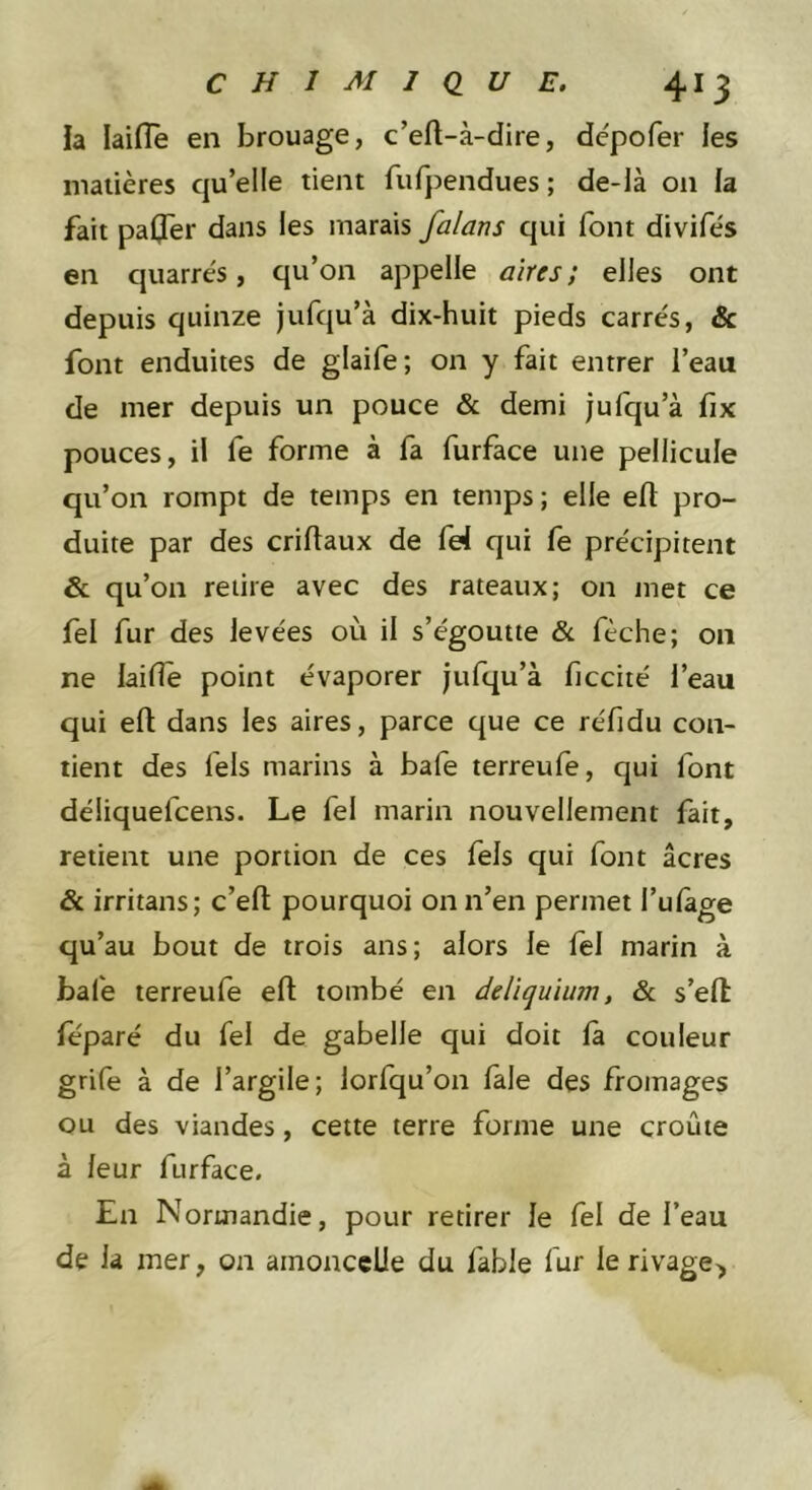 la laiiïè en brouage, c’eft-à-dire, dépofer les matières qu’elle tient fufpendues ; de-là on la fait paljer dans les marais falans qui font divifès en quarrès, qu’on appelle aires; elles ont depuis quinze jufqu’à dix-huit pieds carrés, &amp; font enduites de glaife; on y fait entrer l’eau de mer depuis un pouce &amp; demi jufqu’à fix pouces, il fe forme à fa furface une pellicule qu’on rompt de temps en temps ; elle efl pro- duite par des criftaux de fel qui le précipitent &amp; qu’on retire avec des rateaux; on niet ce fel fur des levées où il s’égoutte &amp; fèche; on ne laide point évaporer jufqu’à ficcité l’eau qui efl: dans les aires, parce que ce réfidu con- tient des fels marins à bafe terreufe, qui font déliquefcens. Le fel marin nouvellement fait, retient une portion de ces fels qui font âcres &amp; irritans; c’efl: pourquoi on n’en permet l’ulàge qu’au bout de trois ans; alors le fel marin à bafe terreufe efl tombé en delïquium, &amp; s’ell féparé du fel de gabelle qui doit là couleur grife à de l’argile; lorfqu’on laie des fromages ou des viandes, cette terre forme une croûte à leur furface. En Normandie, pour retirer le fel de l’eau de la mer, on amonccUe du fable fur le rivage^