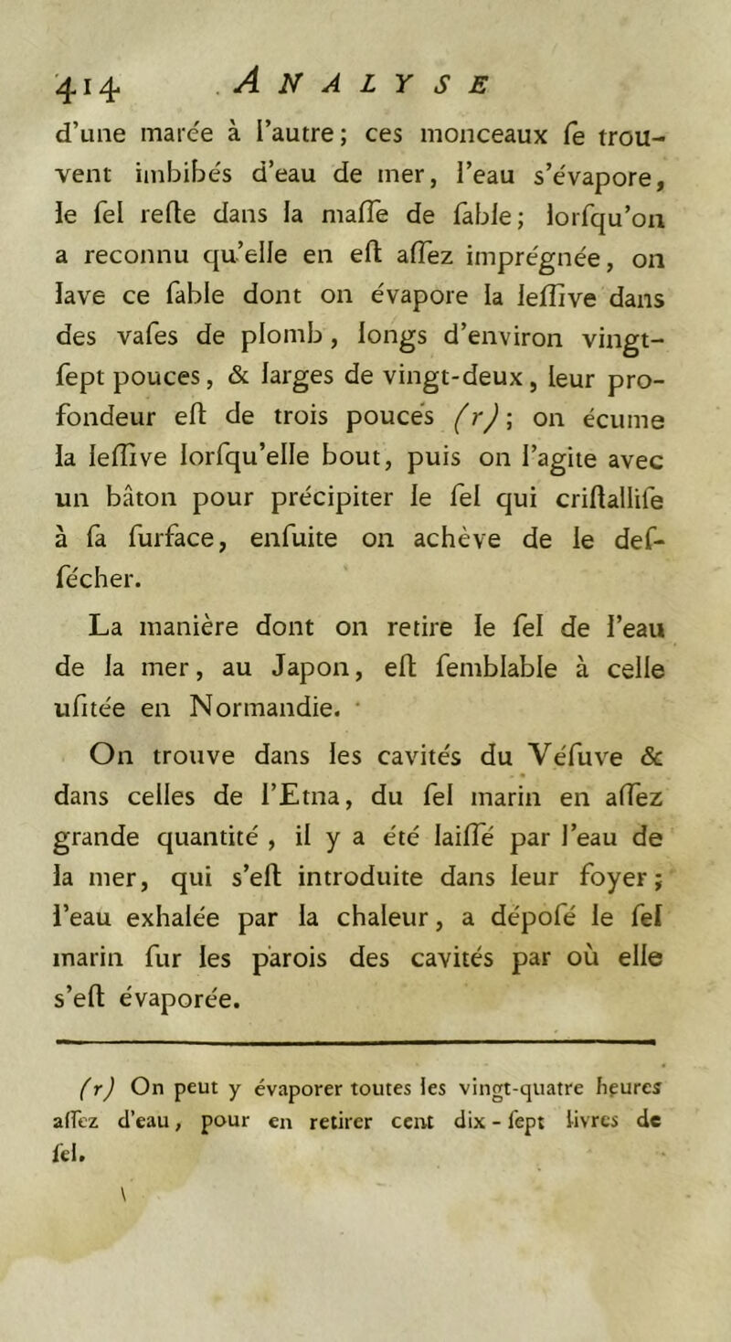 d’une inaree à l’autre; ces monceaux Ce trou- vent imbibés d’eau de mer, l’eau s’évapore, le fel relie dans la malTe de fable; lorfqu’on a reconnu qu’elle en eft alTez imprégnée, on lave ce fable dont on évapore la leflive dans des vafes de plomb, longs d’environ vingt- fept pouces, &amp; larges de vingt-deux, leur pro- fondeur efl: de trois pouces frj; on écume la lelîive lorfqu’elle bout, puis on l’agite avec un bâton pour précipiter le fel qui criftallife à la furface, enfuite on achève de le def- fécher. La manière dont on retire le fel de l’eau de la mer, au Japon, efl femblable à celle ufitée en Normandie. On trouve dans les cavités du Véfuve &amp; dans celles de l’Etna, du fel marin en affez grande quantité , il y a été lailTé par l’eau de la mer, qui s’efl introduite dans leur foyer; l’eau exhalée par la chaleur, a dépofé le fel marin fur les parois des cavités par où elle s’efl; évaporée. f rj On peut y évaporer toutes ies vingt-quatre fifures affez d’eau, pour en retirer cent dix - fept Uvrcs de tel.