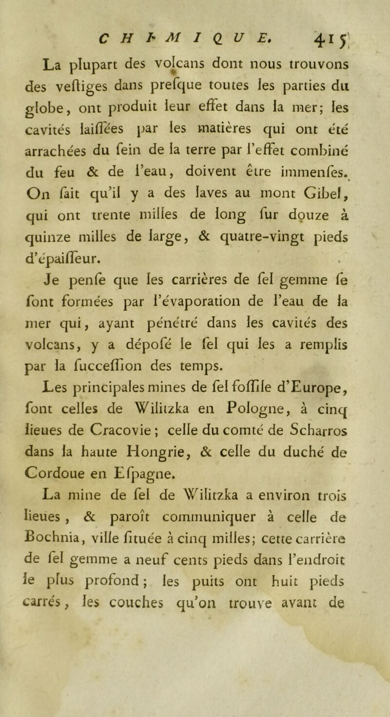 La plupart des volcans dont nous trouvons des vertiges dans prefque toutes les parties du globe, ont produit leur effet dans la mer; les cavités laifl'ées jjar les matières qui ont été arrachées du fein de la terre par l’effet combiné du feu &amp; de l’eau, doivent être immenfes.. On fait qu’il y a des laves au mont Gibef, qui ont trente milles de long fur douze à quinze milles de large, &amp; quatre-vingt pieds d’épairteur. Je penfe que les carrières de fel gemme fe font formées par l’évaporation de l’eau de la mer qui, ayant pénétré dans les cavités des volcans, y a dépofé le fel qui les a remplis par la fucceffion des temps. Les principales mines de felfofîile d’Europe, font celles de Wiliizka en Pologne, à cinq lieues de Cracovie ; celle du comté de Scharros dans la haute Hongrie, &amp; celle du duché de Cordoue en Efpagne. La mine de fel de ^^ilitzka a environ trois lieues , &amp; paroît communiquer à celle de Bochnia, ville fituée à cinq milles; cette carrière de fel gemme a neuf cents pieds dans l’endroit le plus profond ; les puits ont huit pieds carrés, les couches qu’on trouve avant de