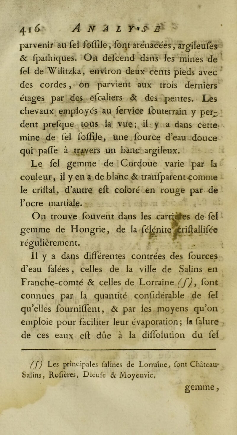 parvenir au fel fofîlle, font arénace'es, argileufes &amp; fpathiques. On defcend dans les mines de fel de Wilitzka, environ deux cents pieds avec des cordes, on parvient aux trois derniers étages par des efc-aliers &amp; des pentes. Les chevaux employés au fervice fouterrain y per-, dent prefque tous la vue ;, il y a dans cette* mine de l'el folîlle, une fource d’eau douce qui pafle à travers un banc argileux. Le fel gemme de Cordoue varie par la couleur, il y en a de blanc &amp; tranfparent-comme le crillal, d’autre elt coloré en rouge par de l’ocre martiale. On trouve fouvent dans les carrj#e8 de fel gemme de Hongrie, de la fé|^'nite^riûaliifée régulièrement. Il y a dans différentes contrées des fources d’eau falées, celles de la ville de Salins en Franche-comté &amp; celles de Lorraine (f) y font connues par la quantité confidérable de fel qu’elles fourniffent, &amp; par les moyens qu’on emploie pour faciliter leur évaporation; la falure de ces eaux efl; due à la diffolution du fel (f) Les principales falines de Lorraine, font Château- Salins, Rofières, Dieufe &amp; Moycuvic. gemme,