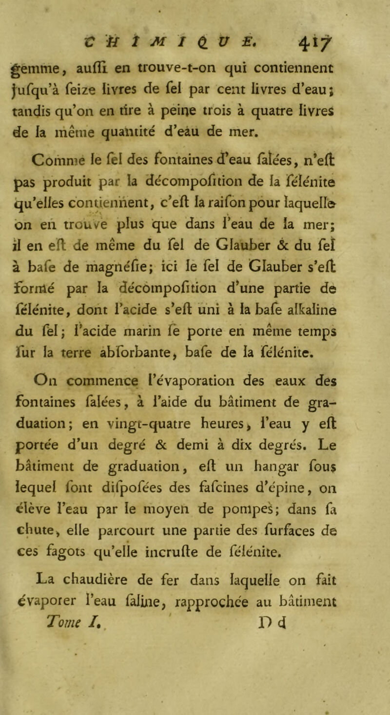 gemme, aufli en trouve-t-on qui contiennent j^ufqu’à feize livres de fel par cent livres d’eau; tandis qu’on en rire à peine trois à quatre livres de la même quantité d’eàu de mer. Comme le fel des fontaines d’eau falées, n’eft pas produit par la décompofition de la félénite qu’elles contiennent, c’efl: la raifon pour laquelle on en trouve plus que dans l’eau de la mer; il en ell de même du fel de Glauber & du feî à bafe de magnéfie; ici le fel de Glauber s’efl; formé par la décompofition d’une partie de félénite, dont l’acide s’eft uni à la bafe alkaline du fèl ; l’acide marin le porte en même temps fur la terre abforbante, bafe de la félénite. On commence l’évaporation des eaux des fontaines falées, à l’aide du bâtiment de gra- duation; en vingt-quatre heures, l’eau y elt portée d’un degré & demi à dix degrés. Le bâtiment de graduation, elt un hangar fous lequel font difpofées des fafcines d’épine, on élève l’eau par le moyen de pompes ; dans fa chute, elle parcourt une partie des furfaces de ces fagots qu’elle incrulte de félénite. La chaudière de fer dans laquelle on fait évaporer l’eau lalüie, rapprochée au bâtiment Tome /,, ’ D d