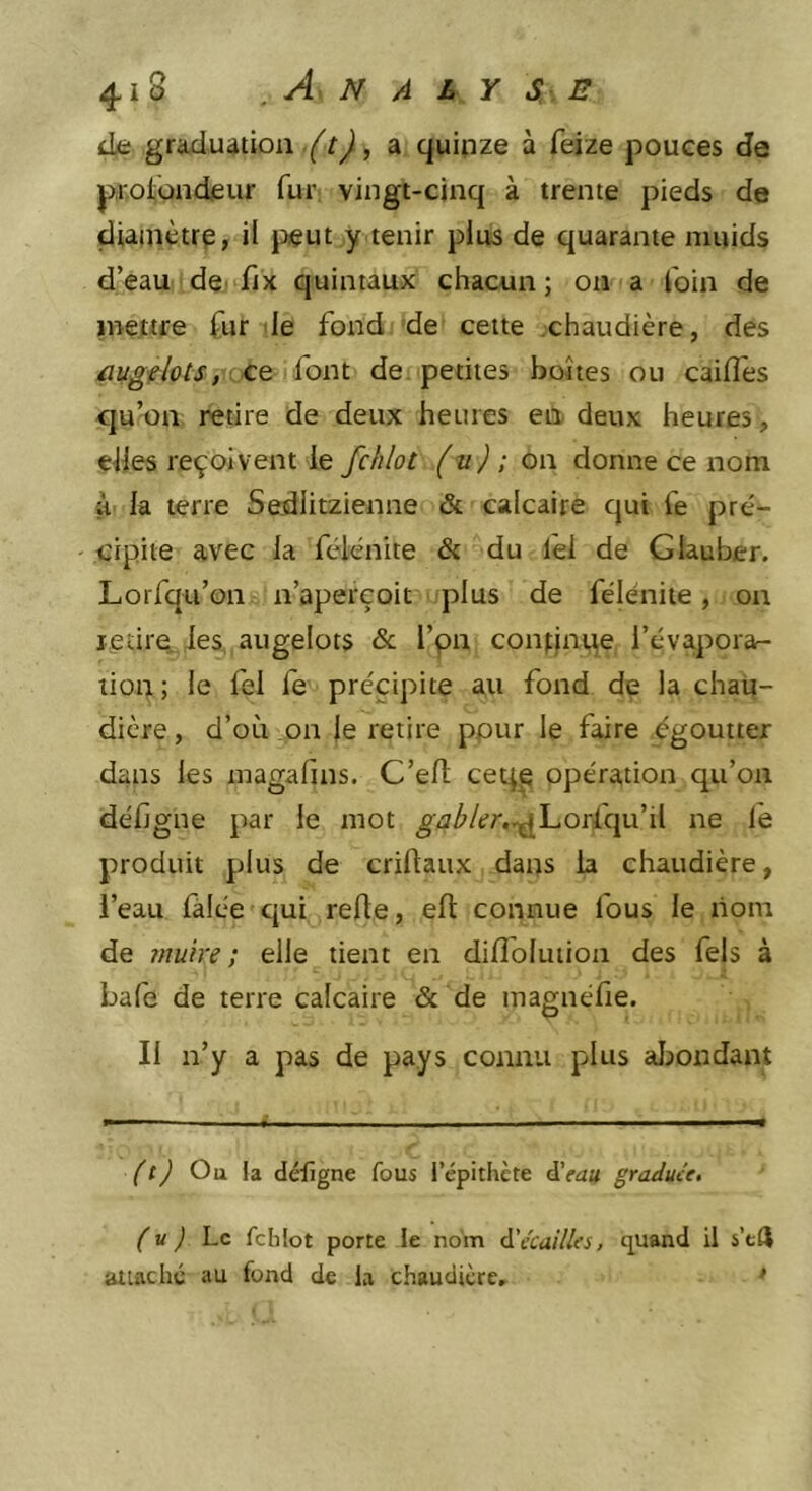 de graduation, a quinze à feize pouces de protbndeur fur vingt-cinq à trente pieds de diamètre, il |:)eut y tenir plus de quarante muids d’eau dC'fiX quintaux chacun; on a foin de mettre fur le fond de cette chaudière, des ce font de. petites boîtes ou cailfes cju’on retire de deux heures en deux heures, elles reçoivent le fchlot (v) ; on donne ce nom à' la terre Sedlitzienne &amp; calcaire qui fe pré- cipite avec la fclènite &amp; du lêi de Glauber. Lorfqu’on n’aperçoit plus de félénite, on ledre les angelots &amp; l’pn confinée l’évapora- tion ; le fel fe précipite au fond de la chau- dière, d’où on le retire pour le faire égoutter dans les magafins. C’elt ceq^ opération qu’on défigne par le mot gabler,^l-.Oï(^\\x\{ ne le produit plus de criftaux dans la chaudière, i’eau lalée qui refte, elt connue fous le nom de muire ; elle tient en difloluiion des fels à bafe de terre calcaire &amp; de magnéfie. Il n’y a pas de pays connu plus aijondant (t) Ou la délïgne fous l’épithète ÿtau graduée. (U ) hc fchlot porte le nom 6.'écailles, quand il s’eft attaché au fond de la chaudière, >