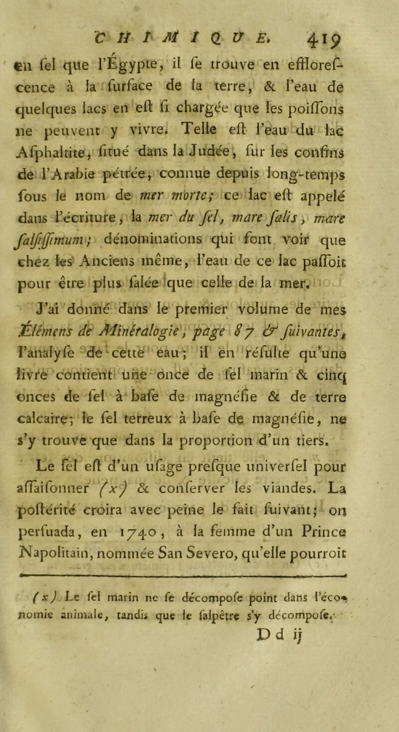 r eu fel que l’Egypte, il le trouve en efflores- cence à la Surface de la terre, &amp; Peau de quelques lacs en efl: Si chargée que les poiflbns ne peuvent y vivre* Telle efl l’eau du lac Afphaltite, Situé dans là Judée, furies confrns de l’Arabie pétrée, connue depuis long-temps fous le nom de mer morte; ce lac eft appelé dans l’écriture, la mer du fel) mare faits, mare falfjfimum; dénominations qui font voir que chez ks' Anciens même, l’eau de ce lac paflbit pour être plus Salée *que celle de la mer. J’ai donné dans le premier volume de mes Élémens de Minéralogie, page 8y &amp; fuivantest l’analyle de cette eau; il en réSulie qu’une livre contient une once de Sel marin &amp; cinq onces de Sel à baSe de magnéfie &amp; de terre calcaire; le Sel terreux à baSe de magnéfie, ne s’y trouve que dans la proportion d’un tiers. Le fel efl d’un uSage preSque univerSel pour afTaiSonner fx) ôc conServer les viandes. La poflérité croira avec peine le fait luivant; on perSuada, en 1740, à la femme d’un Prince Napolitain, nommée San Severo, qu’elle pourroit ( X) Le fcl matin ne fe décompofe point dans l’éco^t noinie animale, tandis que le falpêtre s’y décompoiê.; Dd ij
