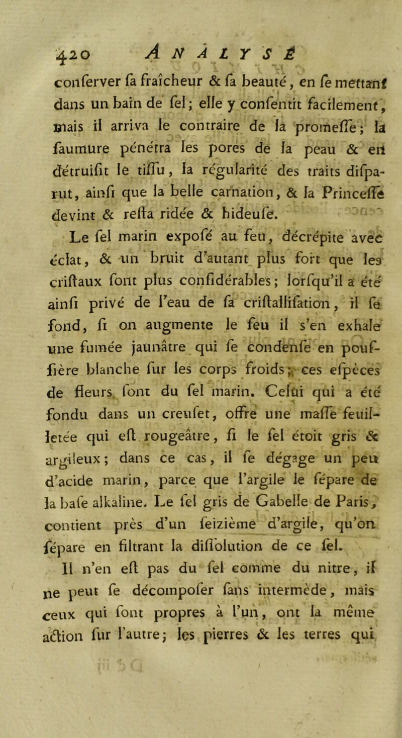 coiiferver fa fraîcheur &amp; fa beauté, en Ce mettanf dans un bain de fel; elle y confentit facilement , Biais il arriva le contraire de la promefle; la faumure pénétra les pores de la peau &amp; en détruifit le tiffu, la régularité des traits difpa- rut, ainfi que la belle carnation, &amp; la Princefie devint &amp; relia ridée &amp; hideufe. Le fel marin expofé au feu, décrépite avec éclat, &amp; -un bruit d'autant plus fort que les criftaux font plus confidérables ; lorfqu’il a été ainli privé de feau de fa criftallifation, il fe fond, fi on augmente le feu il s’en exhale une fumée jaunâtre qui le condenfe en pouf- fière blanche fur les corps froids;, ces efpèces de fleurs, font du fel marin. Celùi qui a été fondu dans un creufet, offre une malfe feuil- letée qui efl rougeâtre, fi le fel étoit gris êc argileux ; dans ce cas, il fe dégage un peu d’acide marin, parce que l’argile le fépare de labafe alkaline. Le fel gris de Gabelle de Paris, contient près d’un feizième d’argile, qu’ori fépare en filtrant la diflblution de ce fel. Il n’en ell pas du fel comme du nitre, if ne peut fe décompofer lans intermède, mais ceux qui font propres à l’un, ont la même adion fur l’autre; les pierres &amp; les terres qui