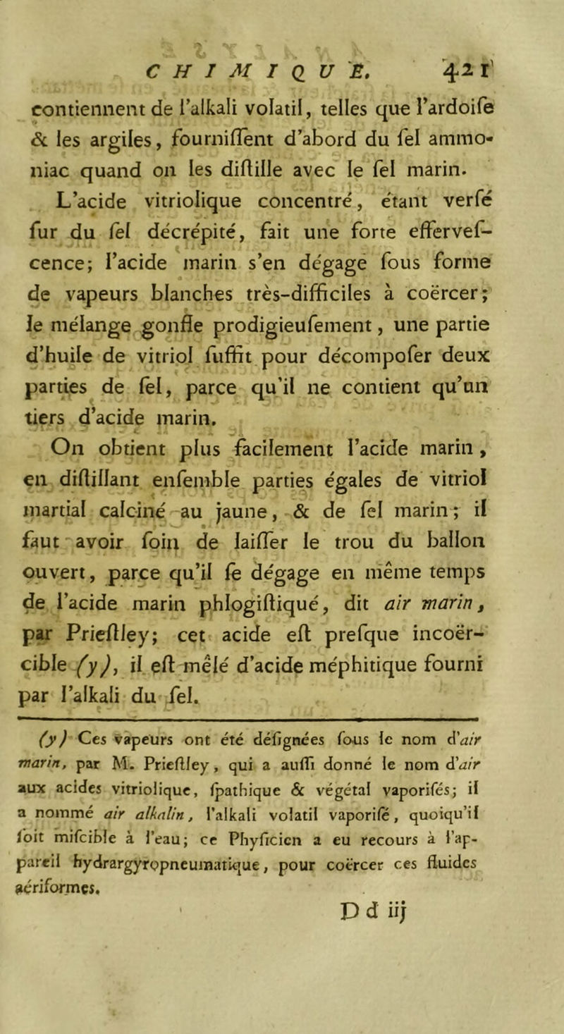 contiennent de 1 alkali volatil, telles que l’ardoife &amp; les argiles, fournilîent d’abord du Tel ammo- niac quand on les dirtille avec le Tel marin. L’acide vitriolique concentre', e'tant verfé fur du fel décre'pité, fait une forte effervef- cence; l’acide marin s’en de'gage fous forme de vapeurs blanches très-difficiles à coërcer; le mélange gonfle prodigieufement, une partie d’huile de vitriol fuffit pour décompofer deux parties de lel, parce qu’il ne contient qu’un tiers d’acide marin. On obtient plus facilement l’acide marin, en diflillant enfemble parties égales de vitriol martial calciné au jaune, &amp; de fel marin; il faut avoir foiti de laifler le trou du ballon ouvert, parce qu’il fê dégage en même temps de l’acide marin phlogiftiqué, dit air marin, par Prieflley; cet acide efl prefque incoër- cible fyj, il efl mêlé d’acide méphitique fourni par l’alkali du fel. (yj Ces vapeurs ont été défignées fous le nom d’a/r marin, par M. Prieflley, qui a auflî donné le nom d'air aux acides vitriolique, (pathique &amp; végétal vaporifés; il a nommé air alkalin, l'alkali volatil vaporife, quoiqu’il Ibit mifcible à l’eau; ce Phyficicn a eu recours à l’ap- pareil hydrargyrppncuinatkjue, pour coërcer ces fluides aériformes. D d iij