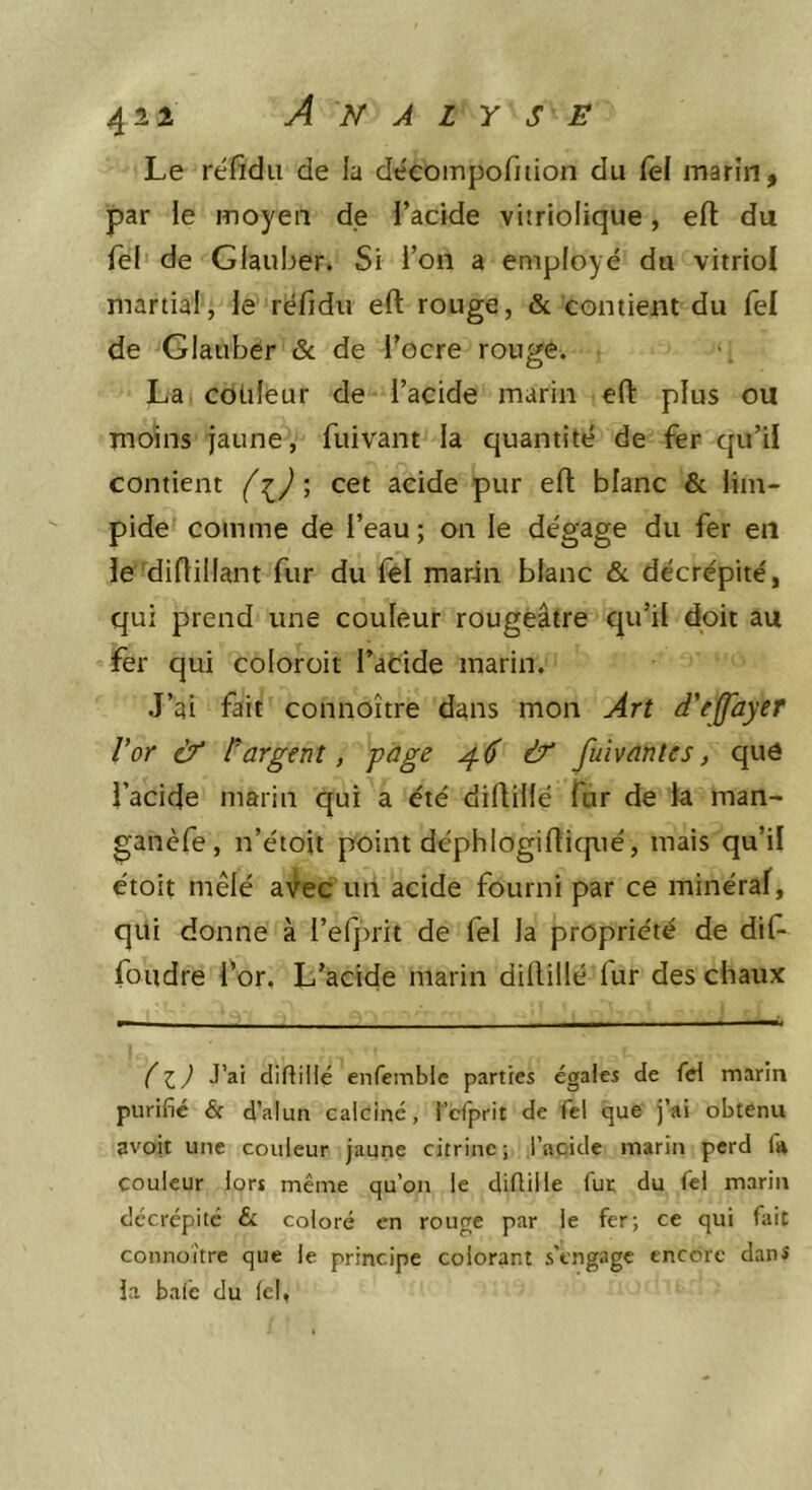 ^11 Analyse Le réfidii de la décoinpofilion du fel marin, par le moyen de l’acide vitriolique, eft du Tel de Gfauber. Si i’on a employé du vitriol martial, le réfidu eft rouge, &amp; contient du fel de Glauber &amp; de l’ocre rouge. La couleur de l’acide marin eft plus ou moins jaune, fuivant la quantité de fer qu’il contient f ; cet acide pur eft blanc &amp; lim- pide comme de l’eau; on le dégage du fer en le'diftiüant fur du fel marin blanc &amp;. décrépité, qui prend une couleur rougeâtre qu’il doit au fer qui coloroit l’atide marin. J’ai fait connoître dans mon Art d'effayer Vor ùY l'argent, page ^6 &amp; fuivantes, que l’acide marin qui a été diftillé fur de la man- ganèfe, n’étoit point déphlogifticjué, mais qu’il étoit mêlé a^lec uii acide fourni par ce minéral, qui donne à l’efprit de fel la propriété de dif- foudre l’or, L’acide marin diftillé fur des chaux Il J J’^i diftillé enfemble parties égales de M marin purifié &amp; d’alun calciné, i’crprit de fel que j’ai obtenu avoir une couleur jaune citrine ; l’acide marin perd fa couleur lors même qu’on le diftillé fut du fel marin décrépité &amp; coloré en rouge par le fer; ce qui fait connoître que le principe colorant s'engage encore danî îa balé du lel,