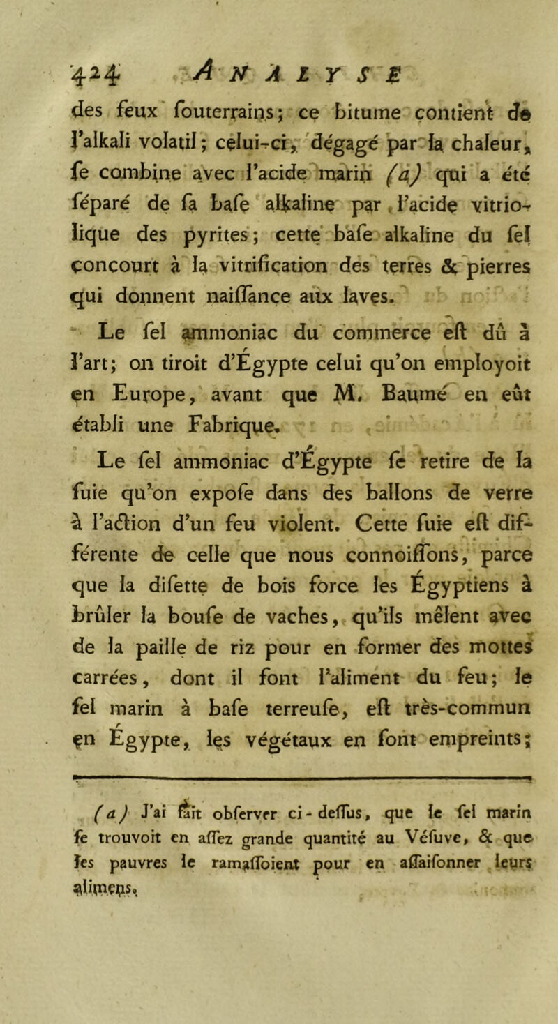 des feux' fouterrains; ce bitume çoiitient d® falkali volatil; celuHci^'dégagé par h chaleur, fe combine avec l’acide marin cpii a été féparé de fa bafç alcaline par, l’acide vitrio- ïique des pyrites ; cette baie alkaline du lel concourt à la vitrification des terres 3c, pierres qui donnent naiiîânçe aux laves. Le fel ammoniac du commerce eft dû à f fart; on droit d’Egypte celui qu’on employoit en Europe, avant que M. Baume en eût établi une Fabrique, Le lel ammoniac d’Egypte le retire de la fuie qu’on expole dans des ballons de verre à l’aélion d’un feu violent. Cette fuie ell dif- férente de celle que nous connoifTons, parce que la difette de bois force les Egyptiens à brûler la boufe de vaches, qu’ils mêlent avec de la paille de riz pour en former des mottes carrées, dont il font l’aliment du feu ; le fel marin à bafe terreule, eft très-commun r çn Egypte, Içs végétaux en font empreints; (a) J’ai fait obfervfr ci-deflus, que le fei marin fe trouvoit en aflez grande quantité au Véfuvc, &amp; que ïes pauvres le ramaflbient pour en aflaifonner leurs alitnççis,