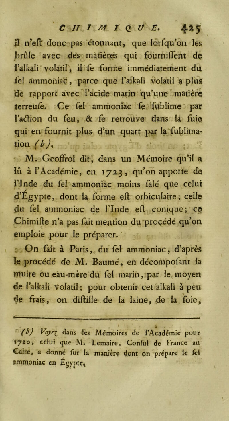 CHlMldVE. 4^5 il n’efl donc pas ’éionnant, que lorfqu’on les Jirûle avec des matières qui fourniflcnt dç i’alkali volatil, il (e forme immédiatement du fel ammoniac, parce que l’aikali vola'til a plus» de rapport avec l’acide marin qu’une ^ matière terreu/ê. Ce Tel ammoniac fe fublime par i’adion du feu, &amp; fe retrouve dans la fuie qui en fournit plus d’un quart par la fui)lima- tion (b)^ ‘ - .• * M. Geoffroi dit, dans un Mémoire qu’il a lu à l’Académie, en 172,3, qu’on apporte de i’Inde du fel ammoniac moins falé que celui d’Égypte, dont la forme efl orbiçulaire; celle du fel ammoniac de l’Inde efl conique; ce Chimifle n’a pas fait mention du’proçédé qu’on emploie pour le préparer. , On fait à Paris, du fel ammoniac, d’après le procédé de M. Baumé, en décompofant la inuire ou eau-mère du fel marin, par le*moyen de l’alkali volatil ; pour obtenir cet alkali à peu de frais, on difliJle de la laine, de la foie.  (b) Voyr^ clans les Mémoires de l’Académie pour '1710, celui que M. Lemaire, Conful de France au Caire, a donné fur la manière dont on prépare le Ici ammoniac en Égypte^