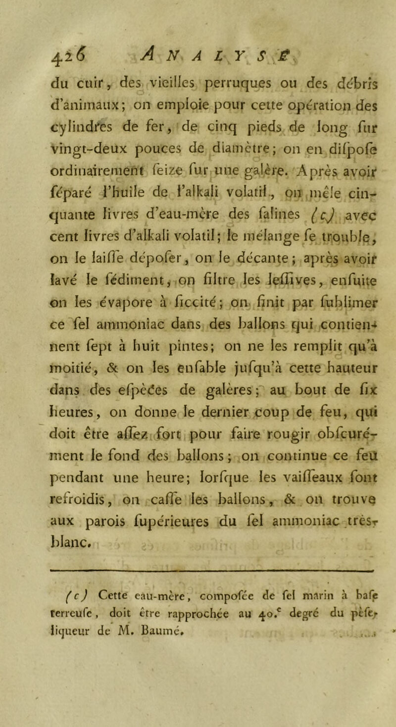du cuir, des vieilles perruques ou des débris d’animaux; on emploie pour cette opération des cylindfes de fer, de cinq pieds de long fur vingt-deux pouces de diamètre; on en dilpole ordinairement feize fur une galère. Après avoir féparé l’huile de l’alkali volatil., on mêle cin- quante livres d’eau-mère des falines (cj avec cent livres d’alkali volatil; le mélange fe trouble, on le laifl’e dépofer, on le décante; après avoir lavé le lédiment, on filtre les lefifives, enfuite on les évapore à ficcité; on. finit par fublimer ce fel ammoniac dans des ballons qui contieiH nent fept à huit pintes; on ne les remplit qu’à moitié, &amp; on les enfable jufqu’à cette hauteur dans des efpèées de galères; au bout de fix heures, on donne le dernier coup de feu, qui doit être allez fort pour faire rougir obfcuré- ment le fond des ballons ; on continue ce feil pendant une heure; lorfque les vaifleaux font refroidis, on cafie les ballons, &amp; on trouva aux parois fupérieures du fel ammoniac trésr blanc. (c) Cette eau-mère, compofée de fel marin à hafj; tcrreufe, doit être rapprochée au 40.' degré du pèfc/ iicjueur de M. Baume. ,