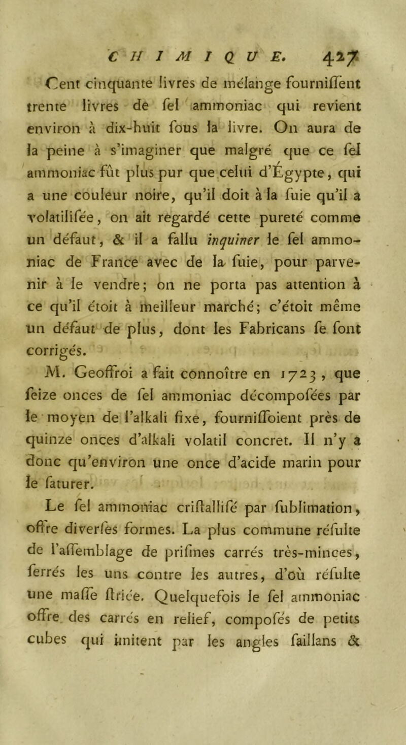 Ceiit cinquante livres de mélange fourniiïènt trente livres de Tel ammoniac qui revient environ à dix-huit fous la livre. On aura de la peine à s’imaginer que malgré que ce Tel ammoniac fût plus pur que celui d’Égypte, qui a une couleur noire, qu’il doit à la fuie qu’il a volatilifée, on ait regardé cette pureté comme un défaut, &amp; il a fallu înquiner le fel ammo- niac de France avec de la. fuie, pour parve- nir à le vendre; on ne porta pas attention à ce qu’il étoit à meilleur marché; c’étoit même un délkut de plus, dont les Fabricans fe font corrigés. M. Geoffroi a fait connoître en 1723 , que feize onces de fel ammoniac décompofées par ie moyen de l’alkali fixe, fournilToient près de quinze onces d’alkali volatil concret. Il n’y a donc qu’environ une once d’acide marin pour le faturer. Le fel ammoniac crifiallifé par fublimation, oftre diverfes formes. La plus commune réfulte de l’alTembfage de prifines carrés très-minces, ferrés les uns contre les autres, d’où réfulte une malle flriée. Quelquefois le fel ammoniac offre des carrés en relief, compofe’s de petits cubes qui imitent par les angles faillans &amp;