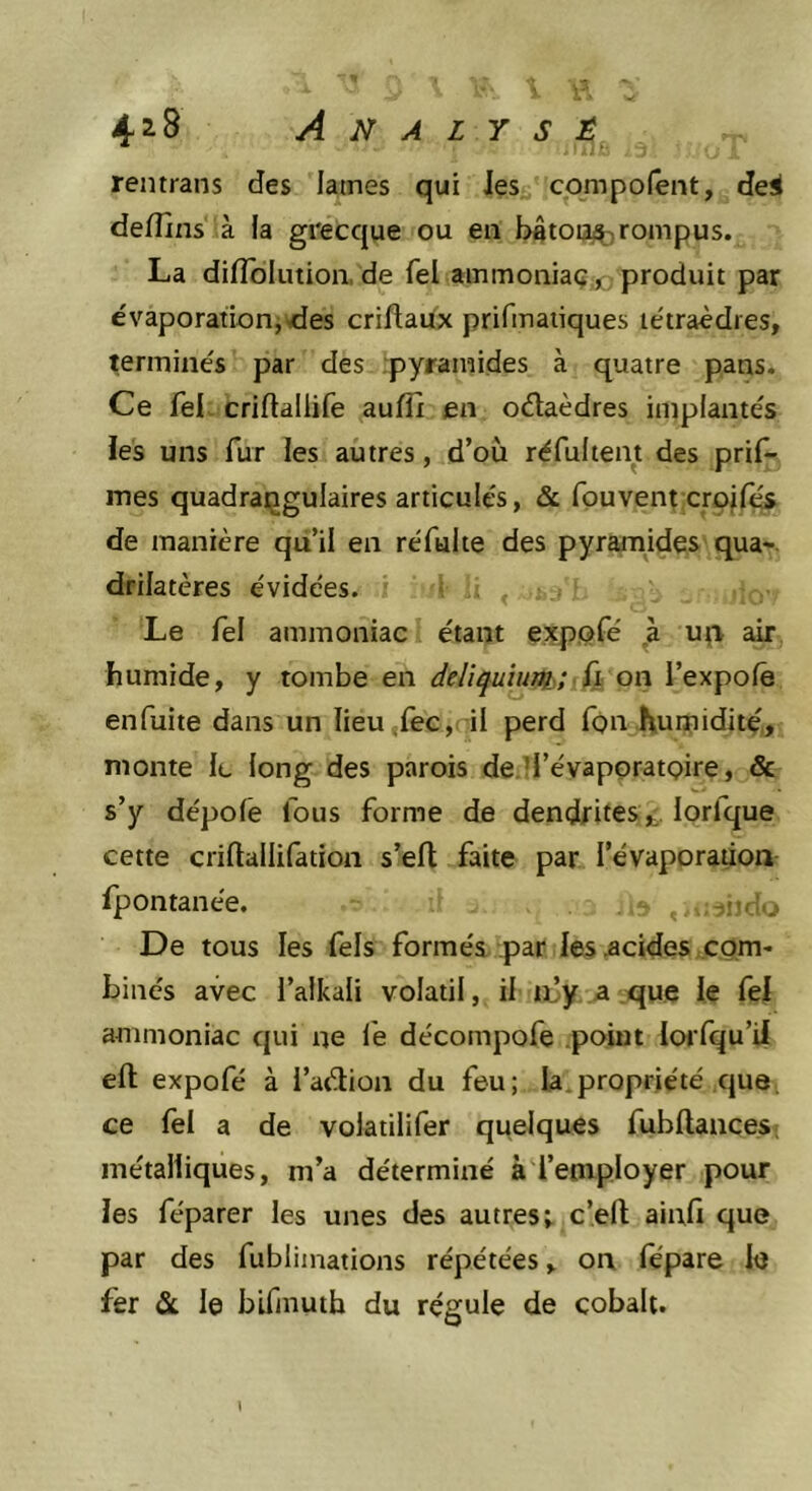 reiitrans des lames qui Jes cpmpofent, dei deflins à la grecque ou eu batou^rompus. La difToIution, de fel ainmoniaÇjo produit par évaporation,vdes criflaüx prifmaiiques tétraèdres, terminés par des .pyramides à quatre pans. Ce fel criftaliife auffi en oélaèdres implantés les uns fur les autres, d’où réfultent des prif- mes quadraijgulaires articulés, &amp; fpuvent crojf^ de manière quil en réfulie des pyramides qua- drilatères évidées. ■ . , Le fel ammoniac étant expofé uçv air humide, y tombe en deliquînm;lik on l’expolê enfuite dans un Iieu,rec,( il perd Ton humidité, monte le long des parois de ll’évaporatQire, &amp; s’y dépolê fous forme de dendriteslorfque cette criftallifation s’eft faite par l’évaporation ipontanée. De tous les fels formés par les .acides com' binés avec i’aikali volatil, il ii^y a que le fel ammoniac qui ne le décompofe point lorfqu’il eft expofé à l’aéiion du feu; la.propriété que, ce fel a de volatilifer quelques fubllances; métalliques, m’a déterminé à l’employer pour les féparer les unes des autres; c’eft ainfi que par des fublimations répétées, on fépare le fer Si. le blfmuth du régule de cobalt. l