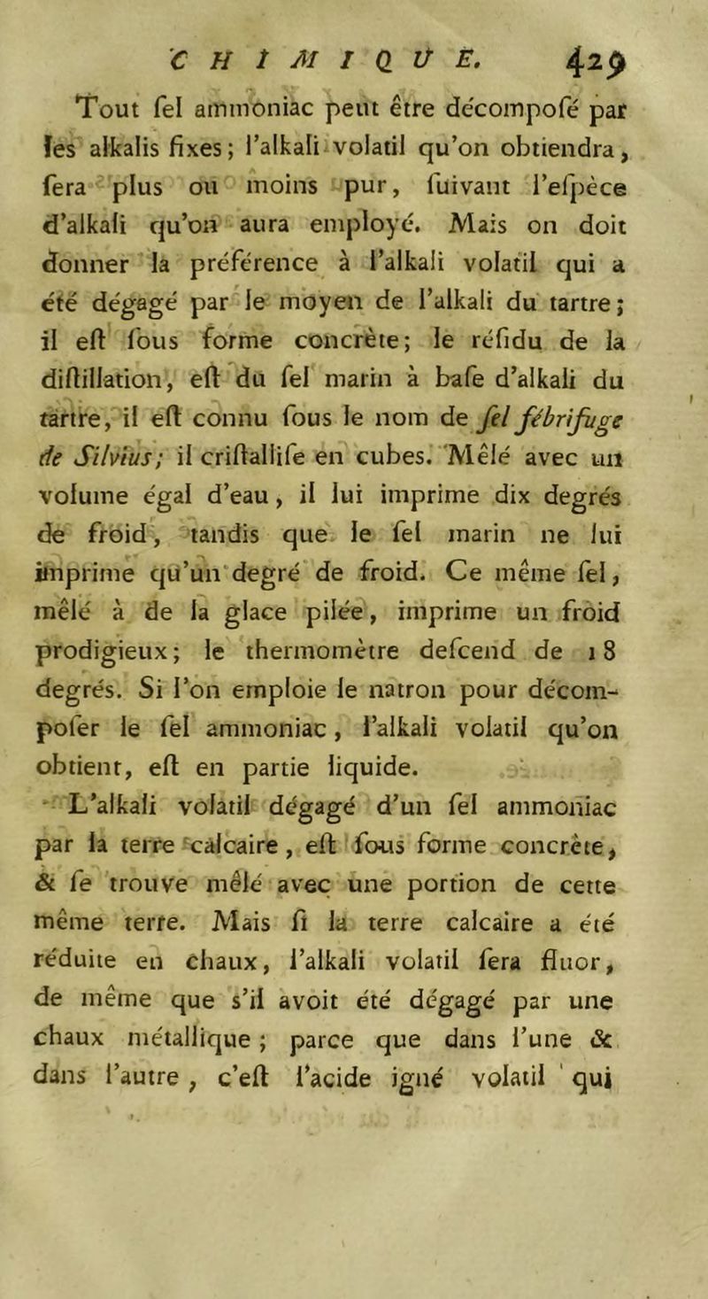 Tout fel ammoniac peut être dêcompofé par îes alkalis fixes; l’alkaliivolatil qu’on obtiendra, fera-'plus ou moins pur, fuivant l’efpèce d’alkafi qu’on aura employé. Mais on doit donner la préférence à l’alkali volatil qui a été dégagé par le moyen de l’alkali du tartre; il eft fous forme concrète; le réfidu de k difiillation, eft du fel marin à bafe d’alkaii du fàrtre, il eft connu fous le nom de fel fébrifuge de Silvnis; il criftaliife en cubes. 'Mêlé avec un volume égal d’eau, il lui imprime dix degrés de froid, tandis que. le fel marin ne lui imprime qU’un'degré de froid. Ce même lel, mêlé à de la glace pilée, imprime un froid prodigieux ; le thermomètre defcend de 18 degrés. Si l’on emploie le natron pour décom- pofer le fel ammoniac, l’alkali volatil qu’on obtient, ell en partie liquide. L’alkali volatil dégagé d’un fel ammoniac par la terre calcaire, ell fous forme concrète, & fe trouve mêlé avec une portion de cette même terre. Mais fi la terre calcaire a été réduite en Chaux, l’alkali volatil fera fluor, de même que s’il avoit été dégagé par une chaux métallique ; parce que dans l’une & dans l’autre , c’ell l’acide igné volatil ' qui