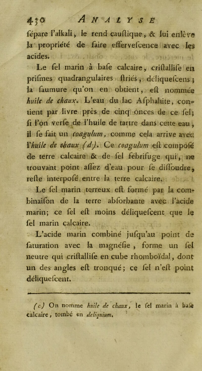 fépare l’alkali, le rend cauftique, &amp; lui enlève la propriété de faire eflèrvefcence avec les acides. Le fel marin à bafe calcaire, criftallife en prifmes quadrangulaires (triés , déliquefceiis ; ia faumure qu’on en obtient, efl; nommée huile de chaux^ L’eau du lac Afphaliite, con- tient par livre près de cinq onces de ce fel; fl l’on verfe de l’huile de tartre dans cette eau, il fe fait un coagulum, comme cela arrive avec; Xhuile de (diaux (d). Ce coagulum efl; coinpofë de terre calcaire ûc de fel fébrifuge qui, ne trouvant point alfez d’eau pour fe difîoudre, refle interpofé entre la terre calcaire. Le fel marin terreux efl: formé par la coin- binaifon de la terre abforbante avec l’acide marin; ce fel efl moins déliquefcent que le fel marin calcaire. L’acide marin combiné jufqii’au point de faturation avec la magnéfie , forme un lél neutre qui criflallife en cube rhomboïdal, dont un des angles efl tronqué ; ce fel n’efl point déliquel'cent. (c) On nomme huile de chaux, le fcl marin à ba[« calcaire, tombé en deliijuium, ’
