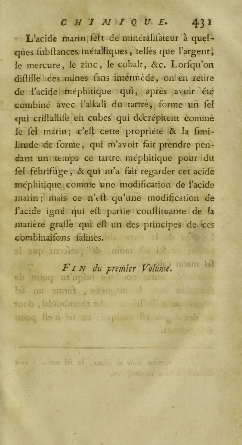 - L’acide marinjfett fde minéralifateur à quel- ques fubflances, métalliques, telles que l’argent, le mercure, le zinc, le cobalt, &amp;c. Lorfqu’on diflillél'ces mines fans intermède, on en retire de l’acide'.^méphitique qui, après avoir été combiné avec l’aifcali du tartre, formel un lef qui criftallife^en cubes qui décrcpiient comme le fel marin; c’efl: cette propriété la fimi- litude de forme, qui m’avoit fait prendre pen- dant un 'temps ce tartre méphitique pourldu fel fébrifuge, &amp; qui m’a fait regarder cet acide méphitique comme une modification de l’acide marin ;r maiS‘ ce n’efl: cpi’une modification de l’acide igné qui efl; partie confiituante de la matière grade qui efl: un des principes de *ces combinaifons làlines. 1 iO( * Fin du premier Volume.