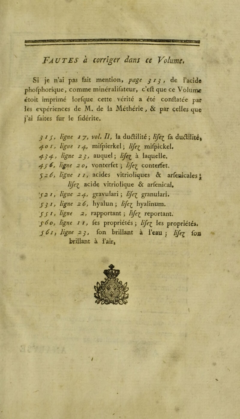Fautes a corriger dans ce Volume. Si je n’ai pas fait mention, page 313, de l'acide phofphorique, comme minéralifateur, c’eft que ce Volume étoit imprimé lorfque cette vérité a été conftatée par les expériences de M. de la Méthérie, & par celles que j’ai faites fur le fidérite. g ij, ligne 17, vol. Il, la duétilité; life1 fa dudilitc* 401, ligne 14, mifpierkel; lijei mifpickel, 434-, ligne 23, auquel; life£ à laquelle. 4J 6, ligne 20, vonterfet ; lijeç conterfet. 326, ligne 11, acides vitrioliques & arfenicales£ lijei acide vitriolique & arfenical. 321, ligne 24, gravulari ; life£ granulari. SS1' ligne 26, hyalun ; life£ hyalinum. ///, ligne 2, rapportant; lifei reportant. 460, ligne 11, fes propriétés; life1 les propriétés. S Si, ligne 23, fon brillant à i’eau ; Iifei foa brillant à l’air, K