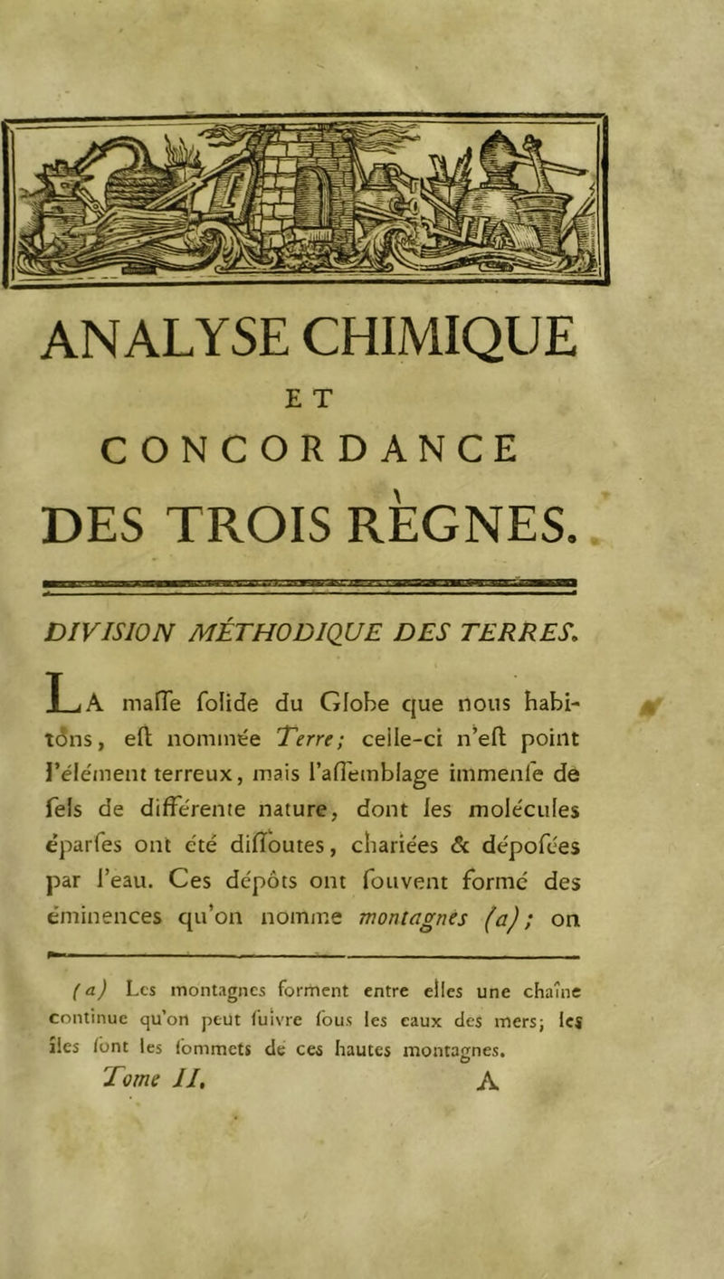 E T CONCORDANCE DES TROIS RÈGNES» DIVISION MÉTHODIQUE DES TERRES» La mafle folide du Globe que nous habi- tons, eft nommée Terre; ceile-ci n’elt point l’élément terreux, mais l’aflemblage immenle de fels de différente nature, dont les molécules éparfes ont été dilïoutes, chariées & dépofées par l’eau. Ces dépôts ont fouvent formé des éminences qu’on nomme montagnes (a); on (a) Les montagnes fondent entre elles une chaîne continue qu’on peut Cuivre fous les eaux des mers; les îles font les Commets de ces hautes montagnes. Tome II, A