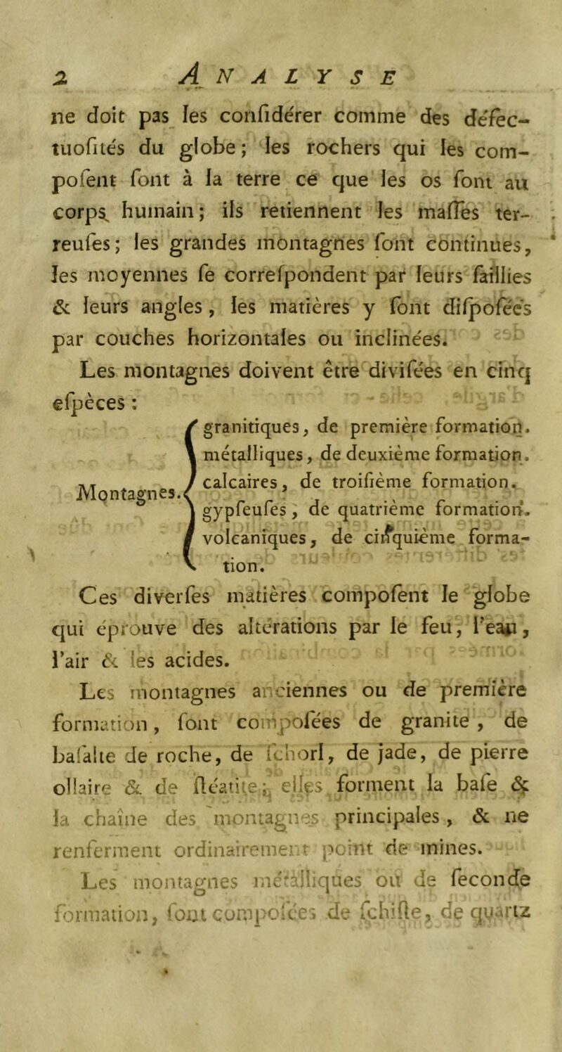 ne doit pas les confide'rer comme des defec- tuofités du globe; les rochers qui les com- pofent font à la terre ce que les os font au corps, humain; ils retiennent les malles ter- reules; les grandes montagnes font continues, les moyennes fe correlpondent par leurs faillies & leurs angles, les matières y font dilpolecs par couches horizontales ou inclinées. Les montagnes doivent être divifées en cinq efpèces : granitiques, de première formation, métalliques, de deuxième formation, calcaires, de troifième formation, gypfeufes, de quatrième formation, volcaniques, de cinquième forma- tion. Ces diverfes matières compolent le globe qui éprouve des altérations par le feu, beau, l’air <5c tes acides. Les montagnes anciennes ou de première formation, font compofées de granité , de balai te de roche, de fc'norl, de jade, de pierre oïlaire & de üéatite;, elles forment la bafe la chaîne des montagnes principales, «5c ne renferment ordinairement point de mines. Les montagnes métalliques ou de fécondé formation, font composées de fchifte, de quartz Montagnes.<