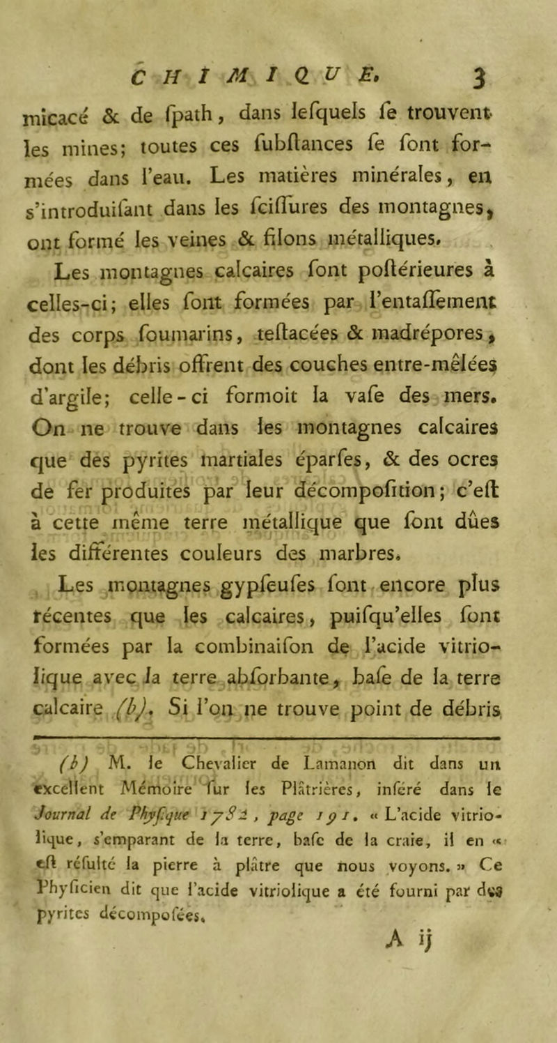 micacé & de fpath, dans lefquels fe trouvent les mines; toutes ces fubftances fe font for- mées dans l’eau. Les matières minérales, en s’introduilant dans les fciffures des montagnes, ont formé les veines & filons métalliques. Les montagnes calcaires font poflérieures à celles-ci; elles font formées par l’entaffement des corps foumarins, teftacées & madrépores, dont les débris offrent des couches entre-mêlées d’argile; celle-ci formoit la vafe des mers. On ne trouve dans les montagnes calcaires que des pyrites martiales éparfes, & des ocres de fer produites par leur décompofition ; c’eft à cette même terre métallique que font dues les différentes couleurs des marbres. Les montagnes gypfeufes font encore plus récentes que les calcaires, puifqu’elles font formées par la combinaifon de l’acide vitrio- lique avec la terre abforbante, baie de la terre calcaire (b). Si l’on ne trouve point de débris (b) M. le Chevalier de Lamanon dit dans un excellent Mémoire lur les Plâtrièrcs, inféré dans le Journal de Phyf.cjue i y S1 , page ipi. «L’acide vitrio- lique, s’emparant de la terre, bafe de la craie, il en « rcfulté la pierre à plâtre que nous voyons. » Ce Phyficien dit que l’acide vitriolique a été fourni par dvâ pyrites décompofées.