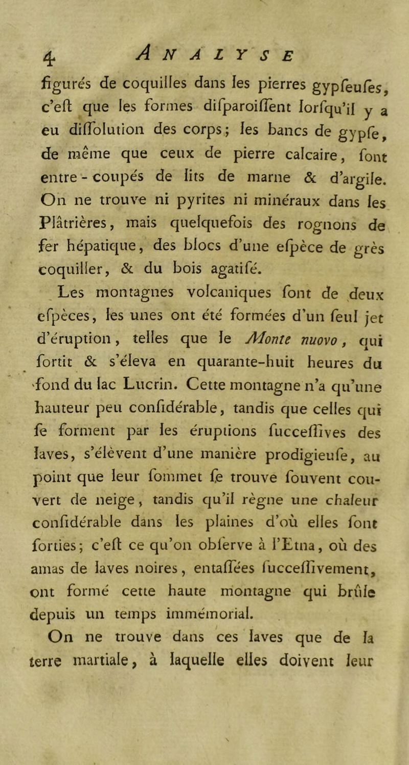 figurés de coquilles dans les pierres gypfeufes, c’eft que les formes difparoiflent lorfqu’il y a eu dilfolution des corps; les bancs de gypfe, de même que ceux de pierre calcaire, font entre - coupés de lits de marne & d’argile. On ne trouve ni pyrites ni minéraux dans les Plâtrières, mais quelquefois des rognons de fer hépatique, des blocs d’une efpèce de grès coquiller, & du bois agatifé. Les montagnes volcaniques font de deux efpèces, les unes ont été formées d’un feu! jet d’éruption, telles que le Alonte nuovo, qui fortit & s’éleva en quarante-huit heures du fond du lac Lucrin. Cette montagne n’a qu’une hauteur peu confidérable, tandis que celles qui fe forment par les éruptions fucceflives des laves, s’élèvent d’une manière prodigieufe, au point que leur fommet fe trouve fouvent cou- vert de neige, tandis qu’il règne une chaleur confidérable dans les plaines d’où elles font forties; c’efl: ce qu’on obl'erve à l’Etna, où des amas de laves noires, entaffées fucceflivement, ont formé cette haute montagne qui brûle depuis un temps immémorial. On ne trouve dans ces laves que de la terre martiale, à laquelle elles doivent leur