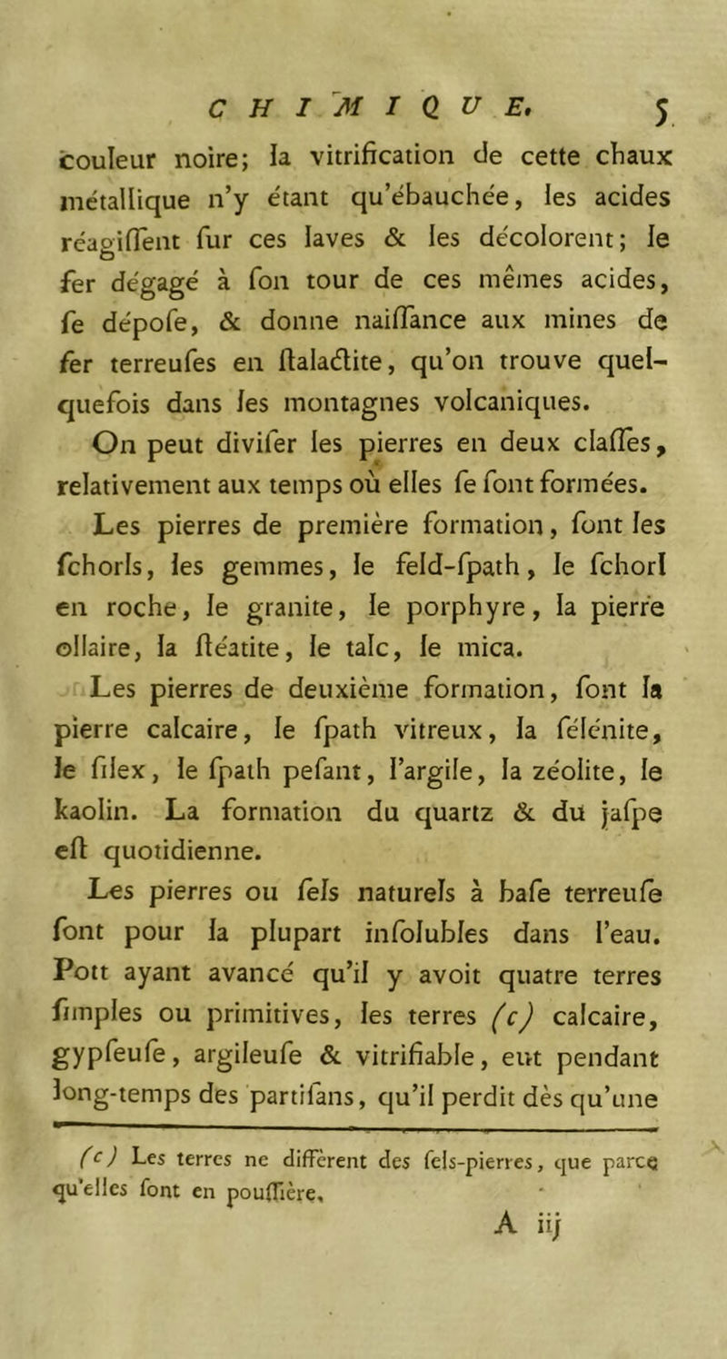couleur noire; la vitrification de cette chaux métallique n’y étant qu’ébauchée, les acides réaoifient fur ces laves & les décolorent; le fer dégagé à fon tour de ces mêmes acides, fe dépofe, & donne naifiance aux mines de fer terreufes en flaladtite, qu’on trouve quel- quefois dans les montagnes volcaniques. On peut divifer les pierres en deux claffes, relativement aux temps où elles fe font formées. Les pierres de première formation, font les fchorls, les gemmes, le feld-fpath, le fchorl en roche, le granité, le porphyre, la pierre ollaire, la fléatite, le talc, le mica. Les pierres de deuxième formation, font la pierre calcaire, le fpath vitreux, la félénite, le filex, le fpath pefant, l’argile, la zéolite, le kaolin. La formation du quartz & du jafpe elt quotidienne. Les pierres ou fels naturels à bafe terreufe font pour la plupart infolubles dans l’eau. Pott ayant avancé qu’il y avoit quatre terres fimples ou primitives, les terres (c) calcaire, gypfeufe, argileufe & vitrifiable, eut pendant long-temps des partilans, qu’il perdit dès qu’une (c) Les terres ne diffèrent des fels-pierres, que parce qu’elles font en pouflière.