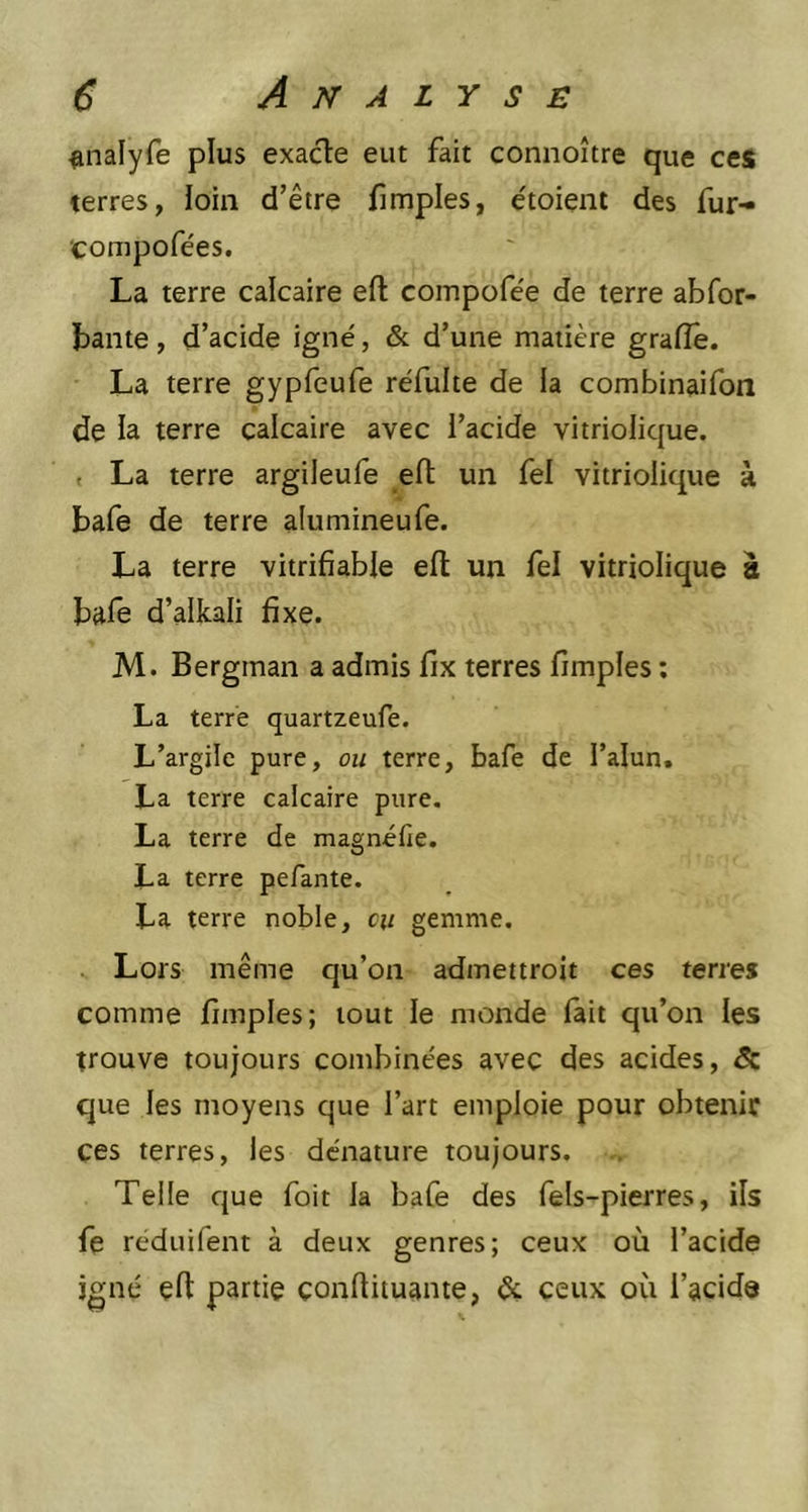 tmalyfe plus exacte eut fait connoître que ces terres, loin d’être fimples, étoient des fur- compofées. La terre calcaire eft compofée de terre abfor- bante, d’acide igné, & d’une matière graffe. La terre gypfeufe réfulte de ia combinaifon de la terre calcaire avec l’acide vitriolique. La terre argileufe eft un fel vitriolique à bafe de terre alumineufe. La terre vitrifiable eft un fel vitriolique à bafe d’alkali fixe. M. Bergman a admis fix terres fimples : La terre quartzeufe. L’argile pure, ou terre, bafe de l’alun. La terre calcaire pure. La terre de magnifie. La terre pefante. La terre noble, eu gemme. Lors même qu’on admettroit ces terres comme fimples; tout le monde fait qu’on les trouve toujours combinées avec des acides, & que les moyens que l’art emploie pour obtenir ces terres, les dénature toujours. Telle que foit la bafe des fels-pierres, ils fe réduifent à deux genres; ceux où l’acide igné eft partie continuante, & ceux où l’acide