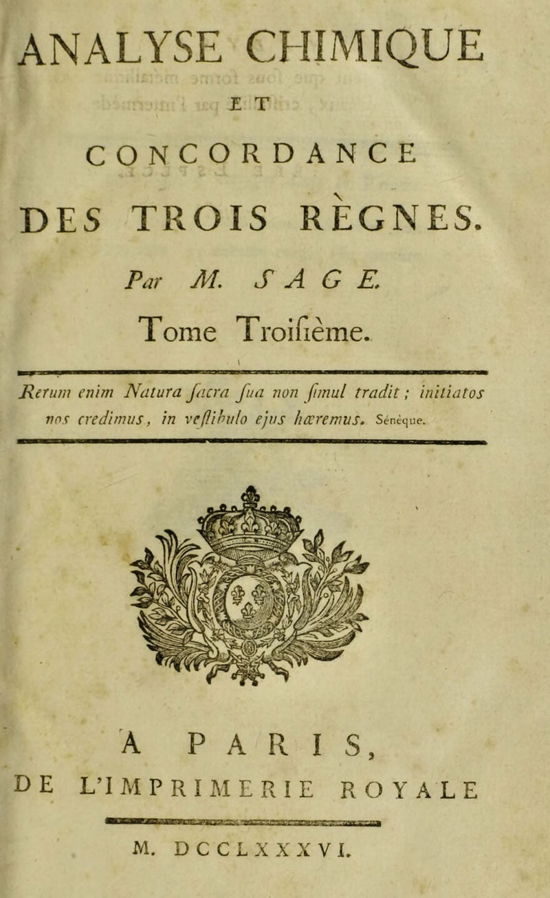 ANALYSE CHIMIQUE £ T CONCORDANCE DES TROIS RÈGNES. Par M. S A G E. 1 orne 1 roiiieme. Rerum enim Natura Jacra fua non fimul tradit ; iniliatos nos cvedimus, in veflihvlo ejvs hœremvs. Sénèque. A PARIS, DE L’I M P R I M E R I E ROYALE M. D C C L X X X V L