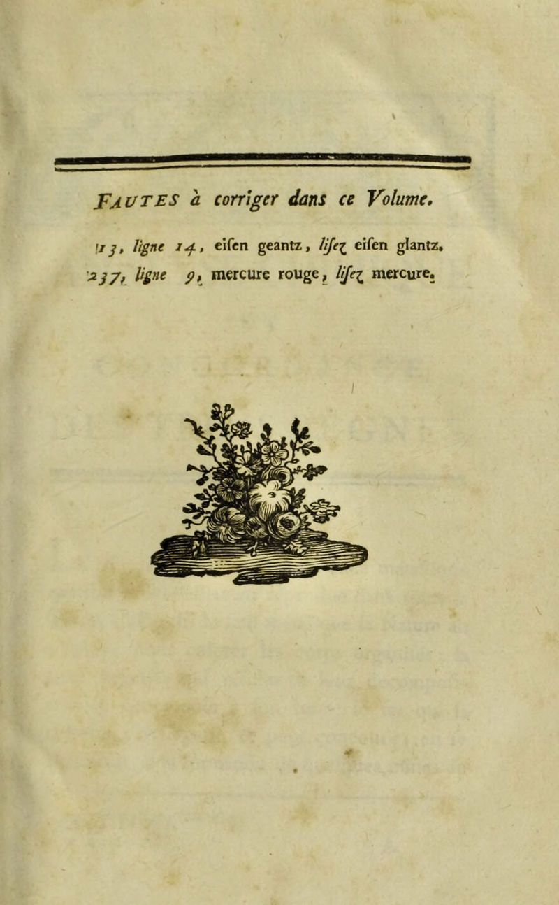 Fautes a corriger dans ce Volume. U J, ligne eifen geantx, lijc^ eifen glantz. '^37f. 9k niercure rouge, UJe^ mercure.