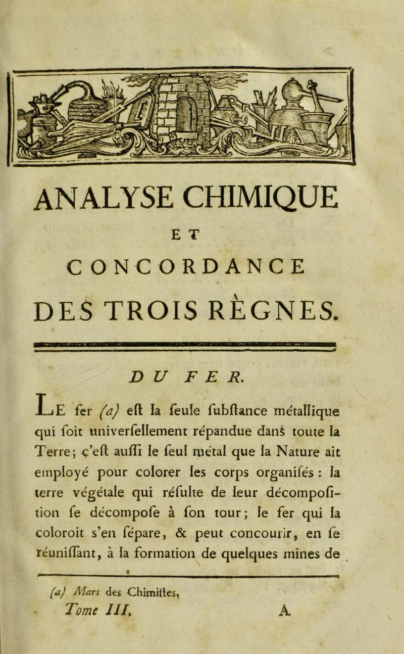 E T CONCORDANCE DES TROIS RÈGNES. DU FER. Le fer (a) eft la feule fubrtance métallique qui foit univerfellement répandue danè toute la Terre; o’efl; auffi le feul métal que la Nature ait employé pour colorer les corps organifés : la terre végétale qui réfulte de leur décompofi- tion fe décompole à fon tour; le fer qui la coloroit s’en fépare, & peut concourir, en fe réunifiant, à la formation de quelques mines de (a) A'Iars des Chimillcs, Tome III, A