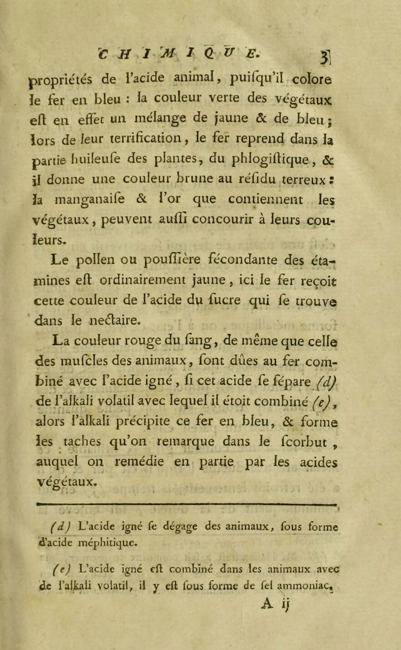 propriétés de l’acide animal, puifqu’il colore le fer en bleu : la couleur verte des végétaux efl: en effet un mélange de jaune & de bleu; lors de leur terrification, le fer reprend dans la partie huileulé des plantes, du phlogiflique, & il donne une couleur brune au réfidu terreux: la manganaifè & l’or que contiennent les végétaux, peuvent aufli concourir à leurs cou- leurs. Le pollen ou poufîière fécondante des éta- mines efl ordinairement jaune, ici le fer reçoit cette couleur de l’acide du fucre qui fe trouve ‘ dans le neélaire. La couleur rouge du fàng, de même que celle des raufcles des animaux, font dues au fer com- biné avec l’acide igné , fl cet acide fe fépare (d) de falkali volatil avec lequel il étoit combiné (e), alors l’alkali précipite ce fer en bleu, & forme les taches qu’on remarque dans Je fcorJjut , auquel on remédie en partie par les acides végétaux. O (i) L’acide igné fe dégage des animaux, fous forme d’acide méphitique. (e) L’acide igné cil combiné dans les animaux avec de l’alkaii volatil, il y eft fous forme de fel ammoniac. A i;