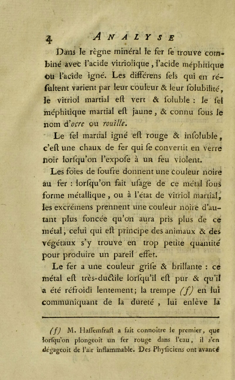 Dans le règne minéral ie fer fe trouve com* biné avec l’acide vitriolique , l’acide méphitique ou l’acide igné. Les différens fels qui en ré- fultem varient par leur couleur & leur folubilité, ie vitriol martial efl: vert & foluble : le fel méphitique martial efl; jaune, & connu fous le nom ^ocre ou rouille. Le fel martial igné efl: rouge & infoluble, c’eft une chaux de fer qui le convertit en verre noir lorfqu’on l’expofe à un feu violent. Les foies de foufre donnent une couleur noire au fer : lorfqu’on fait ufage de ce métal fous forme métallique , ou à l’état de vitriol martial, Jes excrémens prennent une couleur noire d’au- tant plus foncée qu’on aura pris plus de ce métal, celui qui efl: principe des animaux & des végétaux s’y trouve en trop petite quantité pour produire un pareil effet. Le fer a une couleur grife & brillante : ce métal efl; très-duélile lorfqu’il efl: pur & qu’il a été réfroidi lentement; la trempe (f) en lui communiquant de la dureté , lui enlève la (f) M. Haiïcmfrafl a fait connoître le premier, que lorfqu’on plongeoit un fer rouge dans l’eau, il s’en tlcgageoit de l’air inflammable. Des Pb}diciens ont avancé