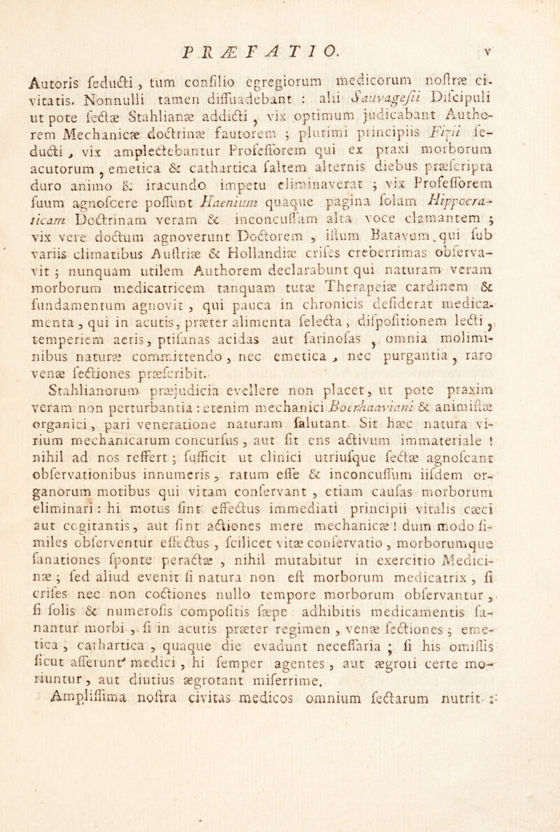 Autoris fecUifti > tum confilio egregiorum medicorum nollr^ ci- vitatis. Nonnulli tamen diiTuadebant : ahi Saiivagejii Diicipuli ut pote fedlse Stahlianse addiefti ^ vix optimum judicabant Autlio- rem Mechanicre dodtrina^ fautorem ; plurimi principiis Fipi le- dudli ^ vix amplectebantur Proieflbrem qui ex praxi morborum acutorum ^ emetica &i cathartica ialtem alternis diebus pra^lcripta duro animo b: iracundo impetu eliminaverat ; vix Profefforem fuum agnofeere pofTunt haenium quaque pagina folam Hippccra- iicam Doftrinam veram inconcuflarn alta voce clamantem ; vix vere dodtiun agnoverunt Doctorem , ilium Batavum. qui fub variis climatibus Aullrire & Kollandia: eriles creberrimas oblerva- vit ; nunquam utilem Authorem declarabunt qui naturam veram morborum mcdicatricem tanquam tutx Therapei^ cardinem & fundamentum agnovit qui pauca in chronicis defiderat medica- menta, qui in acutis5 pr?eter alimenta feledra , difpofitionem ledli j, temperiem acris, ptilanas acidas aut iarinolas ^ omnia molimb Ilibus naturae cornrrdttendo , nec emetica > nec purgantia ^ raro vense fedtiones pr^eferibit.- Stahiianorum prmiudicia evellere non placet, ut pote praxim veram non perturbantia : etenim mechanici Bocnhaavlani & animifia^ organici, pari veneratione naturam falutant. Sit hsec natura vi- rium mechanicarum concurfus, aut fit ens aftivum immateriale ! nihil ad nos relfert ; fufficit ut clinici utriufque fectte agnofeant obfervationibus innumeris, ratum effe & inconcufium iifdem or- ganorum motibus qui vitam confervant , etiam caufas morborum eliminari : hi motus fint' eliedlus immediati principii vitalis cteci 2Lit cceitantis, aut fint adiones mere mechanicte ! dum modo h- miles oblerventur efftdus , fcilicet vitse conlervatio , morborumque' fanationes Iponte perad^ , nihil mutabitur in exercitio Medici- nae ; ied aliud evenit fi natura non eft morborum medicatnx, fi crifes nec non codiones nullo tempore morborum obfervantur ,> fi lolis 6c numerofis compofitis fepe adhibitis medicamentis fa- nantur morbi , fi in acutis prteter regimen , ven^e Icdiones 5 eme- tica ; carhartica , quaque die evadunt neceflaria ; fi his omiflis ficut afferunt' medici , hi femper agentes , aut cegroii certe mo;-' riuntur , aut diutius segrotant miferrime. AmpHffima noftra civitas- medicos omnium fedarum nutrit*