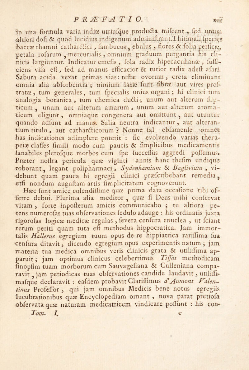 altiori dofi &c quod lucidius-indigenum adminifirant.T hirimali fpecics baccse rhamni catharclici ^ fambucus j ebulus ^ flores Sc folia perficce;, petala rofarum ^ mercurialis , omnium graduum purgantia his cli- nicis largiuntur. Indicatur emefis , fola radix hipecacuhance ^ luffi- ciens vifa eft^ 'fed ad manus efficacior tutior radix adeft alari. Sabura acida vexat primas viasitefice ovorum ^ creta eliminant omnia alia abforbentia ; nimium laxce 'funt hbrae -aut vires proh tratee , tum generales, tum fpecialis unius organi ; hi clinici tum analogia botanica ^ tum chemica dudli ^ unum aut alterum llip- ticiim j unum aut alterum amarum^ unum aut alterum aroma- ticum eligunt 5 omniaqiic congenera aut omittunt ^ aut utuntur quando adfunt ad manus. Salia neutra indicantur , aut alteran- tium titulo , aut cathardticorum ? Nonne fal ebfamenle 'omne-s has indicationes adimplere poterit : fic evolvendo varias thera- peice claffes fimili modo cum paucis & fimplicibus medicamentis hanabiles plerofque morbos cum fpe luccefilis aggredi po.fTumus. Preeter noftra pericula quee viginti annis hanc thefim undique roborant.j legant polipharmaci ^ Sydenhamium Sc BagUvium , vi- debunt quam pauca hi egregii clinici prsfcribebant remedia j etfi nondum auguftam artis fimplicitatem cognoverunt. H^c funt amice colendiflime quse prima data occafione tibi of- ferre debui. Plurima alia meditor ^ quee fi Deus mihi confervat vitam 5 forte inpofterum amicis communicabo ; tu altiora pe- tens numerofas tuas obfervationes fedulo adauge : his ordinatis juxta rigorofas logiese mediese regulas ^ fevera cenlura enuclea , ut fciant rerum periti quam tuta eft methodus hippocratica. Jam immor- talis Hallerus egregium tuum opus de re hippiatrica rariffima fua cenfura ditavit, dicendo egregium opus experimentis natum , jam materia tua medica omnibus veris clinicis grata & utilillima ap- paruit ; jam optimus clinicus celeberrimus Tiffot methodicam finopfim tuam morborum cum Sauvagefiana Sc Culleniana compa- ravit ^ jam periodicas tuas obfervationes candide laudavit, utilifli- mafque declaravit: eafdem probavit ClarifTimus d'Au^nont F^aUri^ tinus Profeflbr , qui jam omnibus Medicis bene notus egregiis lucubrationibus quse Encyclopediam ornant , nova parat pretiofa obfervata qu^ naturam medicatricem vindicare polTunt : his con- Tom^ 7, c